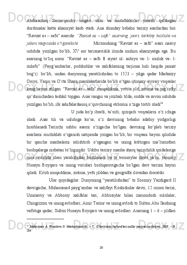 Abdurazzoq   Samarqandiy   singari   olim   va   mutafakkirlar   yaratib   qoldirgan
durdonalar   katta   ahamiyat   kasb   etadi.   Ana   shunday   bebaho   tarixiy   asarlardan   biri
“Ravzat as – safo” asaridir.   “Ravzat as – safo” asarning    janri, tarkibiy tuzilishi va
jahon miqyosida o rganilishi:ʻ     Mirxondning   “Ravzat   as   –   safo”   asari   nasriy
uslubda   yozilgan   bo lib,   XV   asr   tarixnavislik   ilmida   muhim   ahamiyatga   ega.   Bu	
ʻ
asarning   to liq   nomi	
ʻ     “Ravzat   as   –   safo   fi   siyrat   ul-   anbiyo   va-   l-   muluk   va-   l-
xulafo”     (Payg ambarlar,   podshohlar   va   xalifalarning   tarjimai   holi   haqida   jannat	
ʻ
bog i)	
ʻ     bo lib,   undan   dunyoning   yaratilishidan   to   1523   –   yilga   qadar   Markaziy	ʻ
Osiyo, Yaqin va O rta Sharq mamlakatlarida bo lib o tgan ijtimoiy-siyosiy voqealar	
ʻ ʻ ʻ
keng bayon etilgan. “Ravzat as – safo” muqaddima, yettita jild, xotima va jug rofiy	
ʻ
qo shimchadan tashkil topgan. Asar rangin va jozibali tilda, sodda va ravon uslubda	
ʻ
yozilgan bo lib, ilk sahifalardanoq o quvchining etiborini o ziga tortib oladi	
ʻ ʻ ʻ 16
. 
U juda ko p ibratli, ta’sirli, qiziqarli  voqealarni o z ichiga	
ʻ ʻ
oladi.   Asar   tili   va   uslubiga   ko ra,   o z   davrining   bebaho   adabiy   yodgorligi
ʻ ʻ
hisoblanadi.Tarixchi   ushbu   asarni   o zigacha   bo lgan   davrning   ko plab   tarixiy	
ʻ ʻ ʻ
asarlarni   sinchiklab   o rganish   natijasida   yozgan   bo lib,   bir   voqeani   bayon   qilishda	
ʻ ʻ
bir   qancha   manbalarni   solishtirib   o rgangan   va   uning   keltirgan   ma’lumotlari	
ʻ
boshqalarga nisbatan to liqroqdir. Ushbu tarixiy manba sharq tarixchilik qoidalariga	
ʻ
mos   ravishda   olam   yaralishidan   boshlanadi   va   to   temuriylar   davri   ya’ni     temuriy
Husayn   Boyqaro   va   uning   vorislari   boshqaruvigacha   bo lgan   davr   tarixni   bayon	
ʻ
qiladi. Kitob muqaddima, xotima, yetti jilddan va geografik ilovadan iboratdir. 
Ular   quyidagilar:   Dunyoning   “yaratilishidan”   to   Sosoniy   Yazdigard   II
davrigacha; Muhammad payg ambar va xalifayi Roshidinlar davri; 12 imom tarixi,	
ʻ
Ummaviy   va   Abbosiy   xalifalar   tari;   Abbosiylar   bilan   zamondosh   sulolalar;
Chingizxon va uning avlodlari; Amir Temur va uning avlodi to Sulton Abu Saidning
vafotiga qadar; Sulton Husayn Boyqaro va uning avlodlari. Asarning 1 – 6 – jildlari
16
  Madraimov.A. Fuzailova.G. Manbashunoslik. – T.: O’zbekiston faylasuflari  milliy jamiyati nashriyoti, 2008. – B.
204
20 