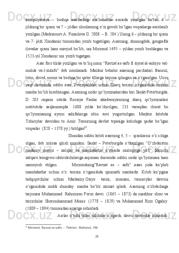 kompilyatsiya   –   boshqa   asarlardagi   ma’lumotlar   asosida   yozilgan   bo lsa,   6   –ʻ
jildning bir qismi va 7 – jildlar olimlarning o zi guvoh bo lgan voqealarga asoslanib	
ʻ ʻ
yozilgan.(Madraimov.A. Fuzailova.G. 2008. – B. 204.) Uning 6 – jildining bir qismi
va 7- jildi  Xondamir tomonidan yozib tugatilgan. Asarning, shuningdek, geografik
ilovalar   qismi   ham  mavjud  bo lib,  uni  Mirxond  1495 –  yildan  yozib  boshlagan  va	
ʻ
1523-yil Xondamir uni yozib tugatgan. 
Asar fors tilida yozilgan va to liq nomi “Ravzat as-safo fi siyrat al-anbiyo val-	
ʻ
muluk   va-l-xulafo”   deb   nomlanadi.   Mazkur   bebaho   asarning   parchalari   fransuz,
lotin, shved, nemis va boshqa bir qator tillarga tarjima qilingan va o rganilgan. Uzoq	
ʻ
vaqt   davomida   ushbu   asar   Yevropaliklar   uchun   Sharq   tarixni   o rganishda   muhim	
ʻ
manba bo lib hisoblangan. Asarning nodir qo lyozmalaridan biri Sankt-Peterburgda,	
ʻ ʻ
D   203   raqami   ostida   Rossiya   Fanlar   akademiyasining   sharq   qo lyozmalari	
ʻ
institutida   saqlanmoqda.   1608   yilda   ko chirilgan,   233   varaqdan   iborat   bu	
ʻ
qo lyozmaning   ayrim   sahifalariga   oltin   suvi   yugurtirilgan.   Mazkur   kitobda	
ʻ
Tohiriylar   davridan   to   Amir   Temurning   davlat   tepasiga   kelishiga   qadar   bo lgan	
ʻ
voqealar    (820 – 1370 yy.) bitilgan 17
. 
Shundan ushbu kitob asarning 4 , 5 –    qismlarini o z ichiga	
ʻ
olgan,   deb   xulosa   qilish   mumkin.   Sankt   –   Peterburgda   o tkazilgan   “O zbekiston	
ʻ ʻ
madaniy   merosi   –   xalqlar   va   mamlakatlar   o rtasida   muloqotga   yo l”   Ikkinchi	
ʻ ʻ
xalqaro kongress ishtirokchilariga anjuman doirasida ushbu nodir qo lyozmani ham	
ʻ
namoyish   etilgan.                     Mirxondning“Ravzat   as   –   safo”   asari   juda   ko plab	
ʻ
mamlakatlar   uchun   o’z     tarixni   o rganishda   qimmatli   manbadir.   Kitob   ko pgina	
ʻ ʻ
tadqiqotchilar   uchun   Markaziy   Osiyo     tarixi,   xususan,   temuriylar   davrini
o rganishda   xuddi   shunday	
ʻ     manba   bo lib   xizmat   qiladi.   Asarning   o zbekchaga	ʻ ʻ
tarjimasi   Muhammad     Rahimxon   Feruz   davri     (1865   –   1873)   da   mashhur   shoir   va
tarixchilar   Shermuhammad   Munis     (1778   –   1829)   va   Muhammad   Rizo   Ogahiy  
(1809 – 1894) tomonidan amalga oshiriladi. 
Asrlar o tishi bilan sulolalar o zgardi, davru davronlar almashdi.	
ʻ ʻ
17
  Mirxond. Ravzat as-safo. –    Tehron.: Mahorat, 19b
21