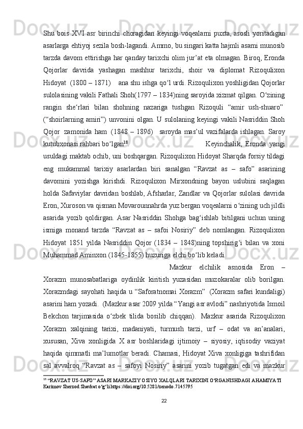 Shu   bois   XVI   asr   birinchi   choragidan   keyingi   voqealarni   puxta,   asosli   yoritadigan
asarlarga ehtiyoj sezila bosh-lagandi. Ammo, bu singari katta hajmli asarni munosib
tarzda davom ettirishga har qanday tarixchi olim jur’at eta olmagan. Biroq, Eronda
Qojorlar   davrida   yashagan   mashhur   tarixchi,   shoir   va   diplomat   Rizoqulixon
Hidoyat    (1800 – 1871)        ana shu ishga qo l urdi. Rizoqulixon yoshligidan Qojorlarʻ
sulolasining vakili Fathali Shoh(1797 – 1834)ning saroyida xizmat qilgan. O zining	
ʻ
rangin   she rlari   bilan   shohning   nazariga   tushgan   Rizoquli   “amir   ush-shuaro”	
ʻ  
(“shoirlarning  amiri”)  unvonini  olgan.  U  sulolaning   keyingi   vakili   Nasriddin  Shoh
Qojor     zamonida   ham     (1848  –   1896)       saroyda   mas’ul   vazifalarda   ishlagan.   Saroy
kutubxonasi rahbari bo lgan	
ʻ 18
.  Keyinchalik,   Eronda   yangi
usuldagi maktab ochib, uni boshqargan. Rizoqulixon Hidoyat Sharqda forsiy tildagi
eng   mukammal   tarixiy   asarlardan   biri   sanalgan   “Ravzat   as   –   safo”   asarining
davomini   yozishga   kirishdi.   Rizoqulixon   Mirxondning   bayon   uslubini   saqlagan
holda Safaviylar  davridan  boshlab,  Afsharlar,  Zandlar   va Qojorlar   sulolasi  davrida
Eron, Xuroson va qisman Movarounnahrda yuz bergan voqealarni o zining uch jildli	
ʻ
asarida   yozib   qoldirgan.   Asar   Nasriddin   Shohga   bag ishlab   bitilgani   uchun   uning	
ʻ
ismiga   monand   tarzda   “Ravzat   as   –   safoi   Nosiriy”   deb   nomlangan.   Rizoqulixon
Hidoyat   1851   yilda   Nasriddin   Qojor   (1834   –   1848)ning   topshirig i   bilan   va   xoni	
ʻ
Muhammad Aminxon (1845-1855) huzuriga elchi bo lib keladi. 	
ʻ
Mazkur   elchilik   asnosida   Eron   –
Xorazm   munosabatlariga   oydinlik   kiritish   yuzasidan   muzokaralar   olib   borilgan.
Xorazmdagi  sayohati  haqida  u  “Saforatnomai   Xorazm”     (Xorazm  safari   kundaligi)
asarini ham yozadi.    (Mazkur asar 2009 yilda “Yangi asr avlodi” nashriyotida Ismoil
Bekchon   tarjimasida   o zbek   tilida   bosilib   chiqqan).	
ʻ     Mazkur   asarida   Rizoqulixon
Xorazm   xalqining   tarixi,   madaniyati,   turmush   tarzi,   urf   –   odat   va   an’analari,
xususan,   Xiva   xonligida   X   asr   boshlaridagi   ijtimoiy   –   siyosiy,   iqtisodiy   vaziyat
haqida   qimmatli   ma’lumotlar   beradi.   Chamasi,   Hidoyat   Xiva   xonligiga   tashrifidan
sal   avvalroq   “Ravzat   as   –   safoyi   Nosiriy”   asarini   yozib   tugatgan   edi   va   mazkur
18
 “RAVZAT US-SAFO” ASARI MARKAZIY OSIYO XALQLARI TARIXINI O‘RGANISHDAGI AHAMIYATI 
Karimov Sherzod Shavkat o‘g‘li https://doi.org/10.5281/zenodo.7145795
22 