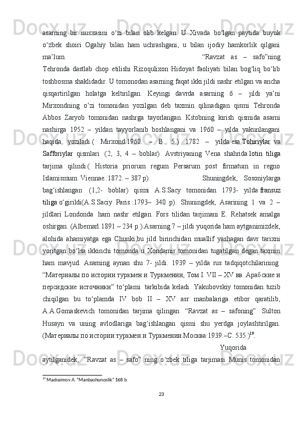 asarning   bir   nusxasini   o zi   bilan   olib   kelgan.   U   Xivada   bo lgan   paytida   buyukʻ ʻ
o zbek   shoiri   Ogahiy   bilan   ham   uchrashgani,   u   bilan   ijodiy   hamkorlik   qilgani	
ʻ
ma’lum.  “Ravzat   as   –   safo”ning
Tehronda   dastlab   chop   etilishi   Rizoqulixon   Hidoyat   faoliyati   bilan   bog liq   bo lib	
ʻ ʻ
toshbosma shaklidadir. U tomonodan asarning faqat ikki jildi nashr etilgan va ancha
qisqartirilgan   holatga   keltirilgan.   Keyingi   davrda   asarning   6   –     jildi   ya’ni
Mirxondning   o zi   tomonidan   yozilgan   deb   taxmin   qilinadigan   qismi   Tehronda	
ʻ
Abbos   Zaryob   tomonidan   nashrga   tayorlangan.   Kitobning   kirish   qismida   asarni
nashirga   1952   –   yildan   tayyorlanib   boshlangani   va   1960   –   yilda   yakunlangani
haqida   yoziladi.(   Mirxond.1960.   –   B.   5.)   1782   –   yilda   esa   Tohiriylar     va
Safforiylar     qismlari     (2,   3,   4   –   boblar)     Avstriyaning   Vena   shahrida   lotin   tiliga
tarjima   qilindi.(   Historia   priorum   regum   Persarum   post   firmatum   in   regno
Islamismum. Viennae.:1872. – 387 p).  Shuningdek,   Sosoniylarga
bag ishlangan	
ʻ     (1,2-   boblar)   qismi   A.S.Sacy   tomonidan   1793-   yilda   fransuz
tiliga   o girildi(A.S.Saciy   Paris.:1793–   340   p).   Shuningdek,   Asarining   1   va   2   –	
ʻ
jildlari   Londonda     ham   nashr   etilgan.   Fors   tilidan   tarjimani   E.   Rehatsek   amalga
oshirgan. (Albemarl.1891 – 234 p ).Asarning 7 – jildi yuqorida ham aytganimizdek,
alohida   ahamiyatga   ega   Chunki,bu   jild   birinchidan   muallif   yashagan   davr   tarixni
yoritgan   bo lsa   ikkinchi   tomonda   u   Xondamir   tomonidan   tugatilgan   degan   taxmin	
ʻ
ham   mavjud.   Asarning   aynan   shu   7-   jildi.   1939   –   yilda   rus   tadqiqotchilarining  
“ Материалы   по   истории   туркмен   и   Туркмении ,  Том  I. VII – XV  вв .  Арабские   и
персидские   источники ”   to plami  	
ʻ   tarkibida   keladi.   Yakubovskiy   tomonidan   tuzib
chiqilgan   bu   to plamda   IV   bob   II   –   XV   asr   manbalariga   etibor   qaratilib,	
ʻ
A.A.Gomaskevich   tomonidan   tarjima   qilingan     “Ravzat   as   –   safoning”     Sulton
Husayn   va   uning   avlodlariga   bag ishlangan   qismi   shu   yerdga   joylashtirilgan.	
ʻ
( Материалы   по   истории   туркмен   и   Туркмении . Москва :1939.– С . 535.) 19
. 
Yuqorida
aytilganidek,     “Ravzat   as   –   safo”   ning   o zbek   tiliga   tarjimasi   Munis   tomonidan	
ʻ
19
  Madraimov.A. “Manbashunoslik” 168 b
23