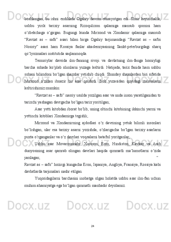 boshlangan,   bu   ishni   endilikda   Ogahiy   davom   ettirayotgan   edi.   Shoir   keyinchalik,
ushbu   yirik   tarixiy   asarning   Rizoqulixon   qalamiga   mansub   qismini   ham
o zbekchaga   o girgan.   Bugungi   kunda   Mirxond   va   Xondamir   qalamiga   mansubʻ ʻ
“Ravzat   as   –   safo”   asari   bilan   birga   Ogahiy   tarjimasidagi   “Ravzat   as   –   safoi
Nosiriy”   asari   ham   Rossiya   fanlar   akademiyasining   Sankt-peterburgdagi   sharq
qo lyozmalari institutida saqlanmoqda.
ʻ                                            
Temuriylar   davrida   ilm-fanning   rivoji   va   davlatning   ilm-fanga   homiyligi
barcha   sohada   ko plab   olimlarni   yuzaga   keltirdi.   Natijada,   tarix   fanida   ham   ushbu	
ʻ
sohani bilimdoni bo lgan shaxslar yetishib chiqdi. Shunday shaxslardan biri sifatida	
ʻ
Mirxond   o zidan   ibnazir   bir   asar   qoldirdi.   Bob   yuzasidan   quyidagi   xulosalarni	
ʻ
keltirishimiz mumkin:
“Ravzat as – safo” nasriy usulda yozilgan asar va unda inson yaratilganidan to
tarixchi yashagan davrgacha bo lgan tarix yoritilgan;	
ʻ
Asar yetti kitobdan iborat bo lib, uning oltinchi kitobining ikkinchi yarmi va	
ʻ
yettinchi kitoblari Xondamirga tegishli;
Mirxond   va   Xondamirning   ajdodlari   o z   davrining   yetuk   bilimli   insonlari	
ʻ
bo lishgan,   ular   esa   tarixiy   asarni   yozishda,   o zlarigacha   bo lgan   tarixiy   asarlarni	
ʻ ʻ ʻ
puxta o rganganlar va o z davrlari voqealarni batafsil yoritganlar;	
ʻ ʻ
Ushbu   asar   Movarounnahr,   Xuroson,   Eron,   Hindiston,   Kavkaz   va   Arab
dunyosining   asar   qamrab   olingan   davrlari   haqida   qimmatli   ma lumotlarni   o zida	
ʻ ʻ
jamlagan; “
Ravzat as – safo” hozirgi kungacha Eron, Ispaniya, Angliya, Fransiya, Rossiya kabi
davlatlarda tarjimalari nashr etilgan.
Yuqoridagilarni   barchasini   inobatga   olgan   holatda  ushbu   asar   ilm-fan   uchun
muhim ahamiyatga ega bo lgan qimmatli manbadir deyolamiz.	
ʻ
24