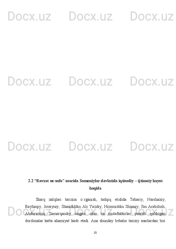 2.2 “Ravzat us-safo” asarida  Somoniylar davlatida iqtisodiy – ijtimoiy hayot
haqida
Sharq   xalqlari   tarixini   o`rganish,   tadqiq   etishda   Tabariy,   Narshaxiy,
Bayhaqiy,   Juvayniy,   Sharafiddin   Ali   Yazdiy,   Nizomiddin   Shomiy,   Ibn   Arabshoh,
Abdurazzoq   Samarqandiy   singari   olim   va   mutafakkirlar   yaratib   qoldirgan
durdonalar   katta   ahamiyat   kasb   etadi.   Ana   shunday   bebaho   tarixiy   asarlardan   biri
25 