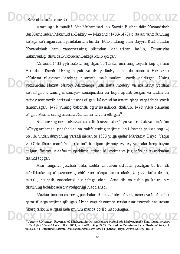 “Ravzatus-safo” asaridir.
Asarning   ilk   muallifi   Mir   Muhammad   ibn   Sayyid   Burhoniddin   Xovandshoh
ibn Kamoluddin Maxmud al-Balxiy — Mirxond (1433-1498) o`rta asr tarix fanining
ko`zga ko`ringan namoyandalaridan biridir. Mirxondning otasi Sayyid Burhoniddin
Xovandshoh   ham   zamonasining   bilimdon   kishilaridan   bo`lib,   Temuriylar
hukmronligi davrida Buxorodan Balxga kelib qolgan.
Mirxond 1433 yyli Balxda tug`ilgan bo`lsa-da, umrining deyarli kup qismini
Hirotda   o`tkazdi.   Uning   hayoti   va   ilmiy   faoliyati   haqida   nabirasi   Hondamir
«Xulosat   ul-axbor»   kitobida   qimmatli   ma`lumotlarni   yozib   qoldirgan.   Uning
yozishicha,   Hazrat   Navoiy   Mirxondga   juda   katta   moddiy   va   ma`naviy   yordam
ko`rsatgan,   o`zining   «Ixlosiya»   xonaqosidan   bir   hujra   ajratib   bergan   va   undan   bir
tarixiy asar yozib berishni iltimos qilgan. Mirxond bu asarni qisqa vaqt ichida yozib
tamomlagan.   1497   yilning   bahorida   og`ir   kasallikka   chalinib,   1498   yilda   olamdan
o`tgan. Asarni uning nabirasi Xondamir davom ettirgan 20
.
Bu asarning nomi «Ravzat us-safo fi siyrat ul-anbiyo va-l-muluk va-l-xulafo»
(«Payg`ambarlar,   podshohlar   va   xalifalarning   tarjimai   holi   haqida   jannat   bog`i»)
bo`lib, undan dunyoning yaratilishidan to 1523 yilga qadar Markaziy Osiyo, Yaqin
va O`rta Sharq mamlakatlarida  bo`lib  o`tgan  ijtimoiy-siyosiy  voqealar   keng bayon
etilgan. Ravzat us-safo» muqaddima, ettita jild, xotima va jug`rofiy qo`shimchadan
tashkil topgan.
Asar   ranginva   jozibali   tilda,   sodda   va   ravon   uslubda   yozilgan   bo`lib,   ilk
sahifalardanoq   o`quvchining   ehtiborini   o`ziga   tortib   oladi.   U   juda   ko`p   ibratli,
ta`sirli,   qiziqarli   voqealarni   o`z   ichiga   oladi.   Asar   tili   va   uslubiga   ko`ra,   o`z
davrining bebaho adabiy yodgorligi hisoblanadi.
Mazkur bebaho asarning parchalari fransuz, lotin, shved, nemis va boshqa bir
qator   tillarga  tarjima  qilingan.  Uzoq vaqt   davomida  ushbu  asar  evropaliklar  uchun
Sharq tarixini o`rganishda muhim manba bo`lib hisoblangan.
20
  Andrew J. Newman, University of Edinburgh   Society and Culture in the Early Modern Middle East: Studies on Iran
in the Safavid Period.   Leiden, Brill, 2003, xxi + 429 p. Page 24 "E. Rehatsek as Rauzat-us-sqfa or, Garden of Purity. 3
vols, ed. F.F. Arbuthnot, Oriental Translation Fund, New Series 1 (London: Royal Asiatic Society, 1891)
26