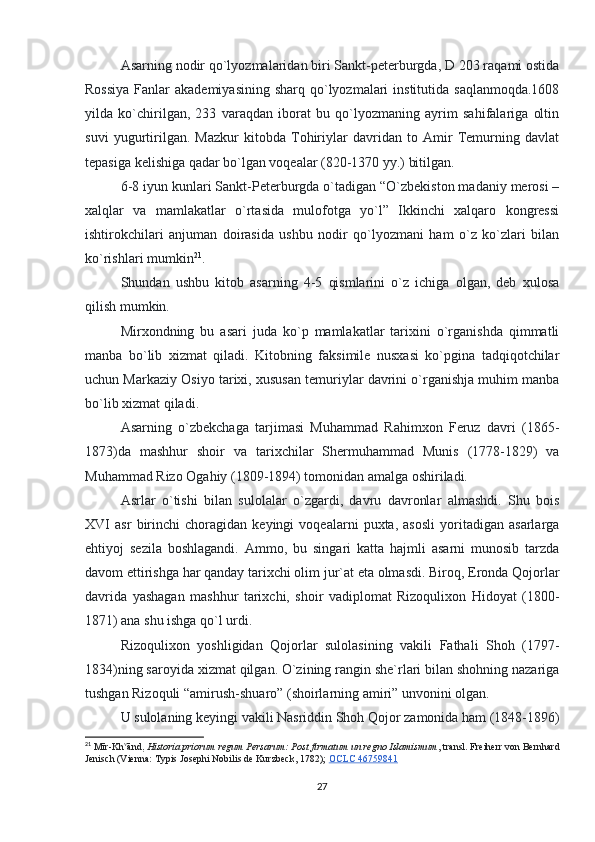 Asarning nodir qo`lyozmalaridan biri Sankt-peterburgda, D 203 raqami ostida
Rossiya  Fanlar  akademiyasining  sharq qo`lyozmalari  institutida  saqlanmoqda.1608
yilda   ko`chirilgan,   233   varaqdan   iborat   bu   qo`lyozmaning   ayrim   sahifalariga   oltin
suvi   yugurtirilgan.   Mazkur   kitobda   Tohiriylar   davridan   to   Amir   Temurning   davlat
tepasiga kelishiga qadar bo`lgan voqealar (820-1370 yy.) bitilgan.
6-8 iyun kunlari Sankt-Peterburgda o`tadigan “O`zbekiston madaniy merosi –
xalqlar   va   mamlakatlar   o`rtasida   mulofotga   yo`l”   Ikkinchi   xalqaro   kongressi
ishtirokchilari   anjuman   doirasida   ushbu   nodir   qo`lyozmani   ham   o`z   ko`zlari   bilan
ko`rishlari mumkin 21
.
Shundan   ushbu   kitob   asarning   4-5   qismlarini   o`z   ichiga   olgan,   deb   xulosa
qilish mumkin.
Mirxondning   bu   asari   juda   ko`p   mamlakatlar   tarixini   o`rganishda   qimmatli
manba   bo`lib   xizmat   qiladi.   Kitobning   faksimile   nusxasi   ko`pgina   tadqiqotchilar
uchun Markaziy Osiyo tarixi, xususan temuriylar davrini o`rganishja muhim manba
bo`lib xizmat qiladi.
Asarning   o`zbekchaga   tarjimasi   Muhammad   Rahimxon   Feruz   davri   (1865-
1873)da   mashhur   shoir   va   tarixchilar   Shermuhammad   Munis   (1778-1829)   va
Muhammad Rizo Ogahiy (1809-1894) tomonidan amalga oshiriladi.
Asrlar   o`tishi   bilan   sulolalar   o`zgardi,   davru   davronlar   almashdi.   Shu   bois
XVI   asr   birinchi   choragidan   keyingi   voqealarni   puxta,   asosli   yoritadigan   asarlarga
ehtiyoj   sezila   boshlagandi.   Ammo,   bu   singari   katta   hajmli   asarni   munosib   tarzda
davom ettirishga har qanday tarixchi olim jur`at eta olmasdi. Biroq, Eronda Qojorlar
davrida   yashagan   mashhur   tarixchi,   shoir   vadiplomat   Rizoqulixon   Hidoyat   (1800-
1871) ana shu ishga qo`l urdi.
Rizoqulixon   yoshligidan   Qojorlar   sulolasining   vakili   Fathali   Shoh   (1797-
1834)ning saroyida xizmat qilgan. O`zining rangin she`rlari bilan shohning nazariga
tushgan Rizoquli “amirush-shuaro” (shoirlarning amiri” unvonini olgan.
U sulolaning keyingi vakili Nasriddin Shoh Qojor zamonida ham (1848-1896)
21
  Mīr-Kh v
ānd,   Historia priorum regum Persarum: Post firmatum un regno Islamismum , transl. Freiherr von Bernhard
Jenisch (Vienna: Typis Josephi Nobilis de Kurzbeck, 1782);   OCLC 46759841
27 