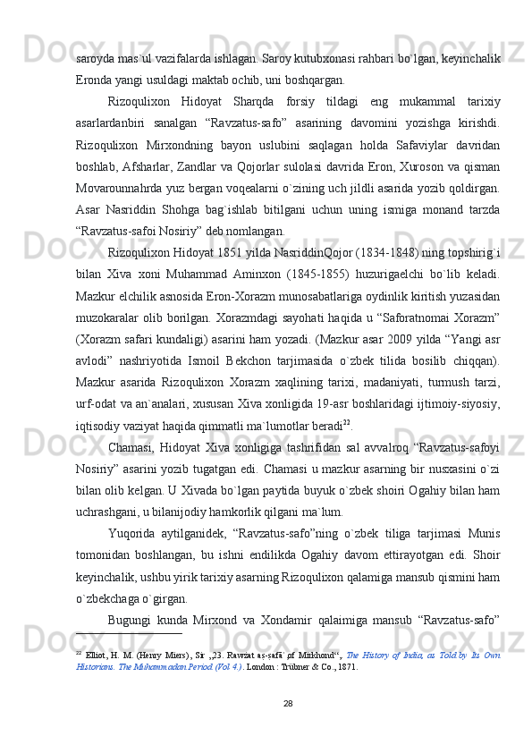 saroyda mas`ul vazifalarda ishlagan. Saroy kutubxonasi rahbari bo`lgan, keyinchalik
Eronda yangi usuldagi maktab ochib, uni boshqargan.
Rizoqulixon   Hidoyat   Sharqda   forsiy   tildagi   eng   mukammal   tarixiy
asarlardanbiri   sanalgan   “Ravzatus-safo”   asarining   davomini   yozishga   kirishdi.
Rizoqulixon   Mirxondning   bayon   uslubini   saqlagan   holda   Safaviylar   davridan
boshlab,  Afsharlar,  Zandlar   va Qojorlar  sulolasi   davrida  Eron,  Xuroson  va  qisman
Movarounnahrda yuz bergan voqealarni o`zining uch jildli asarida yozib qoldirgan.
Asar   Nasriddin   Shohga   bag`ishlab   bitilgani   uchun   uning   ismiga   monand   tarzda
“Ravzatus-safoi Nosiriy” deb nomlangan.
Rizoqulixon Hidoyat 1851 yilda NasriddinQojor (1834-1848) ning topshirig`i
bilan   Xiva   xoni   Muhammad   Aminxon   (1845-1855)   huzurigaelchi   bo`lib   keladi.
Mazkur elchilik asnosida Eron-Xorazm munosabatlariga oydinlik kiritish yuzasidan
muzokaralar   olib borilgan. Xorazmdagi   sayohati  haqida  u “Saforatnomai  Xorazm”
(Xorazm safari kundaligi) asarini ham yozadi. (Mazkur asar 2009 yilda “Yangi asr
avlodi”   nashriyotida   Ismoil   Bekchon   tarjimasida   o`zbek   tilida   bosilib   chiqqan).
Mazkur   asarida   Rizoqulixon   Xorazm   xaqlining   tarixi,   madaniyati,   turmush   tarzi,
urf-odat va an`analari, xususan Xiva xonligida 19-asr boshlaridagi ijtimoiy-siyosiy,
iqtisodiy vaziyat haqida qimmatli ma`lumotlar beradi 22
.
Chamasi,   Hidoyat   Xiva   xonligiga   tashrifidan   sal   avvalroq   “Ravzatus-safoyi
Nosiriy” asarini  yozib tugatgan edi. Chamasi  u mazkur asarning bir nusxasini  o`zi
bilan olib kelgan. U Xivada bo`lgan paytida buyuk o`zbek shoiri Ogahiy bilan ham
uchrashgani, u bilanijodiy hamkorlik qilgani ma`lum.
Yuqorida   aytilganidek,   “Ravzatus-safo”ning   o`zbek   tiliga   tarjimasi   Munis
tomonidan   boshlangan,   bu   ishni   endilikda   Ogahiy   davom   ettirayotgan   edi.   Shoir
keyinchalik, ushbu yirik tarixiy asarning Rizoqulixon qalamiga mansub qismini ham
o`zbekchaga o`girgan.
Bugungi   kunda   Mirxond   va   Xondamir   qalaimiga   mansub   “Ravzatus-safo”
22
  Elliot,   H.   M.   (Henry   Miers),   Sir   „23.   Rawżat   as?-s?afā ,of   Mirkhond“,	ʾ .   The   History   of   India,   as   Told   by   Its   Own
Historians.  The Muhammadan Period (Vol 4.) . London   : Trübner & Co., 1871.  
28 