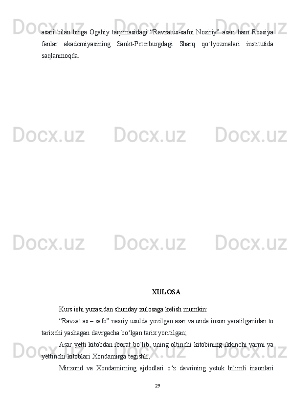 asari   bilan  birga Ogahiy  tarjimasidagi   “Ravzatus-safoi  Nosiriy”  asari   ham  Rossiya
fanlar   akademiyasining   Sankt-Peterburgdagi   Sharq   qo`lyozmalari   institutida
saqlanmoqda.
XULOSA
Kurs ishi yuzasidan shunday xulosaga kelish mumkin:
“Ravzat as – safo” nasriy usulda yozilgan asar va unda inson yaratilganidan to
tarixchi yashagan davrgacha bo lgan tarix yoritilgan;ʻ
Asar yetti kitobdan iborat bo lib, uning oltinchi kitobining ikkinchi yarmi va	
ʻ
yettinchi kitoblari Xondamirga tegishli;
Mirxond   va   Xondamirning   ajdodlari   o z   davrining   yetuk   bilimli   insonlari	
ʻ
29 