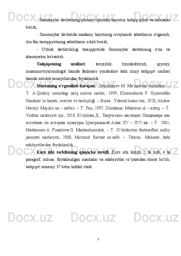 - Somoniylar davlatining ijtimoiy iqtisodiy hayotini tadqiq qilish va xulosalar
berish;
-   Somoniylar   davlatida   madaniy   hayotning   rivojlanish   sabablarini   o'rganish,
ilm-fan taraqqiyotining sabablarini ochib berish;
-   O'zbek   davlatchiligi   taraqqiyotida   Somoniylar   davlatining   o'rni   va
ahamiyatini ko'rsatish.
Tadqiqotning   usullari:   tarixiylik,   tizimlashtirish,   qiyosiy,
muammoviyxronologik   hamda   fanlararo   yondashuv   kabi   ilmiy   tadqiqot   usullari
hamda xolislik tamoyillaridan foydalanildi.
Mavzuning o’rganilish darajasi.    Xayrullayev M. Ma’naviyat  yulduzlari. –
T.:   A.Qodiriy   nomidagi   xalq   merosi   nashri,   1999,   Khomushova   F.   Giyasüddîn
Handmîr’in hayati, eserleri ve tarihçiliği. – Bursa.: Yüksek lisans tezi, 2020, Alisher
Navoiy. Majolis un – nafois. – T.: Fan, 1997, Xondamir. Makorim ul – axloq. – T.:
Yoshlar   nashriyot   uyi,   2018,   Юсупова   Д.,   Творческое   наследие   Хондамира   как
источник   по   истории   культуры   Центральной   Азии   XV   –   XVI   вв.   –   Т.:   2001,
Madraimov.A.   Fuzailova.G.   Manbashunoslik.   –   T.:   O’zbekiston   faylasuflari   milliy
jamiyati   nashriyoti,   2008,   Mirxond.   Ravzat   as-safo.   –     Tehron.:   Mahorat,   kabi
adabiyotlardan foydalanildi.
Kurs   ishi   tarkibining   qisqacha   tavsifi.   Kurs   ishi   kirish,   2   ta   bob,   4   ta
paragraf,   xulosa,   foydalanilgan   manbalar   va   adabiyotlar   ro‘yxatidan   iborat   bo lib,ʻ
tadqiqot umumiy 37 betni tashkil etadi.
3 