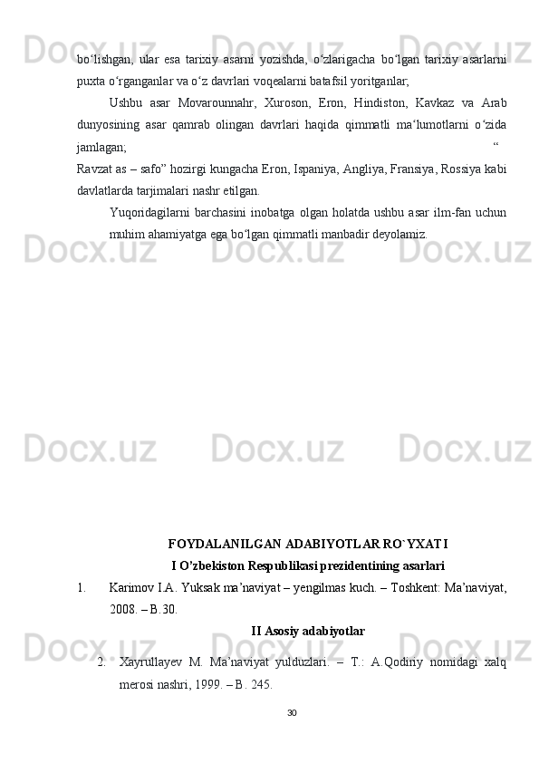 bo lishgan,   ular   esa   tarixiy   asarni   yozishda,   o zlarigacha   bo lgan   tarixiy   asarlarniʻ ʻ ʻ
puxta o rganganlar va o z davrlari voqealarni batafsil yoritganlar;	
ʻ ʻ
Ushbu   asar   Movarounnahr,   Xuroson,   Eron,   Hindiston,   Kavkaz   va   Arab
dunyosining   asar   qamrab   olingan   davrlari   haqida   qimmatli   ma lumotlarni   o zida	
ʻ ʻ
jamlagan; “
Ravzat as – safo” hozirgi kungacha Eron, Ispaniya, Angliya, Fransiya, Rossiya kabi
davlatlarda tarjimalari nashr etilgan.
Yuqoridagilarni   barchasini   inobatga   olgan   holatda  ushbu   asar   ilm-fan   uchun
muhim ahamiyatga ega bo lgan qimmatli manbadir deyolamiz.	
ʻ
FOYDALANILGAN ADABIYOTLAR RO`YXATI
I O’zbekiston Respublikasi prezidentining asarlari
1. Karimov I.A. Yuksak ma’naviyat – yengilmas kuch. – Toshkent: Ma’naviyat,
2008. – B.30.
II Asosiy adabiyotlar
2. Xayrullayev   M.   Ma’naviyat   yulduzlari.   –   T.:   A.Qodiriy   nomidagi   xalq
merosi nashri, 1999. – B. 245.
30 