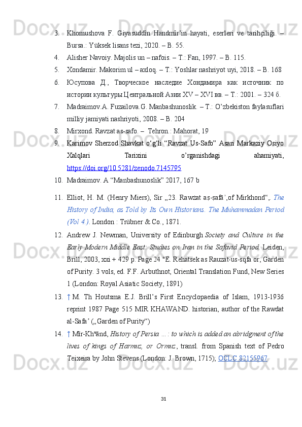 3. Khomushova   F.   Giyasüddîn   Handmîr’in   hayati,   eserleri   ve   tarihçiliği.   –
Bursa.: Yüksek lisans tezi, 2020. – B. 55.
4. Alisher Navoiy. Majolis un – nafois. – T.: Fan, 1997. – B. 115.
5. Xondamir. Makorim ul – axloq. – T.: Yoshlar nashriyot uyi, 2018. – B. 168
6. Юсупова   Д.,   Творческое   наследие   Хондамира   как   источник   по
истории культуры Центральной Азии XV – XVI вв. – Т.: 2001. – 324 б.
7. Madraimov.A. Fuzailova.G. Manbashunoslik. – T.: O’zbekiston faylasuflari
milliy jamiyati nashriyoti, 2008. – B. 204
8. Mirxond. Ravzat as-safo. –    Tehron.: Mahorat, 19
9. Karimov   Sherzod   Shavkat   o‘g‘li   “Ravzat   Us-Safo”   Asari   Markaziy   Osiyo
Xalqlari   Tarixini   o’rganishdagi   ahamiyati,
https://doi.org/10.5281/zenodo.7145795
10. Madraimov. A “Manbashunoslik” 2017, 167 b
11. Elliot,   H.   M.   (Henry   Miers),   Sir   „23.   Rawżat   as?-s?afā ,of   Mirkhond“,	ʾ .   The
History of India, as Told by Its Own Historians.   The Muhammadan Period
(Vol 4.) . London   : Trübner & Co., 1871.  
12. Andrew   J.   Newman,   University   of   Edinburgh   Society   and   Culture   in   the
Early Modern Middle East: Studies on Iran in the Safavid Period.   Leiden,
Brill, 2003, xxi + 429 p. Page 24 "E. Rehatsek as Rauzat-us-sqfa or, Garden
of Purity. 3 vols, ed. F.F. Arbuthnot, Oriental Translation Fund, New Series
1 (London: Royal Asiatic Society, 1891)
13. ↑   M.   Th   Houtsma   E.J.   Brill’s   First   Encyclopaedia   of   Islam,   1913-1936
reprint   1987   Page   515  MIR   KHAWAND.   historian,   author   of   the   Rawdat
al-Safa  („Garden of Purity“)	
ʼ
14. ↑   Mīr-Kh v
ānd,   History of Persia …: to which is added an abridgment of the
lives   of   kings   of   Harmuz,   or   Ormuz ,   transl.   from   Spanish   text   of   Pedro
Teixeira by John Stevens (London: J. Brown, 1715);   OCLC 82155967
31 