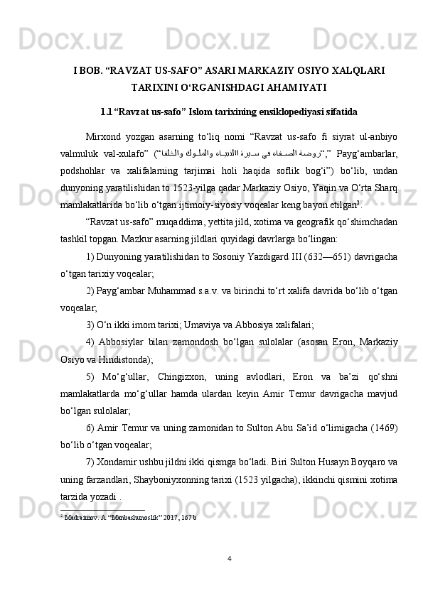 I BOB.  “RAVZAT US-SAFO” ASARI MARKAZIY OSIYO XALQLARI
TARIXINI O‘RGANISHDAGI AHAMIYATI
1.1 “Ravzat us-safo” Islom tarixining ensiklopediyasi sifatida
Mirxond   yozgan   asarning   to‘liq   nomi   “Ravzat   us-safo   fi   siyrat   ul-anbiyo
valmuluk   val-xulafo”   (“ ةضور ءافkkصلا يف ةري	kkس ءا	kkيبنلاا كو	kkلملاو افلخلاو “ ,”   Payg‘ambarlar,
podshohlar   va   xalifalarning   tarjimai   holi   haqida   soflik   bog‘i”)   bo‘lib,   undan
dunyoning yaratilishidan to 1523-yilga qadar Markaziy Osiyo, Yaqin va O‘rta Sharq
mamlakatlarida bo‘lib o‘tgan ijtimoiy-siyosiy voqealar keng bayon etilgan 2
. 
“Ravzat us-safo” muqaddima, yettita jild, xotima va geografik qo‘shimchadan
tashkil topgan. Mazkur asarning jildlari quyidagi davrlarga bo‘lingan: 
1) Dunyoning yaratilishidan to Sosoniy Yazdigard III (632—651) davrigacha
o‘tgan tarixiy voqealar; 
2) Payg‘ambar Muhammad s.a.v. va birinchi to‘rt xalifa davrida bo‘lib o‘tgan
voqealar; 
3) O‘n ikki imom tarixi; Umaviya va Abbosiya xalifalari; 
4)   Abbosiylar   bilan   zamondosh   bo‘lgan   sulolalar   (asosan   Eron,   Markaziy
Osiyo va Hindistonda); 
5)   Mo‘g‘ullar,   Chingizxon,   uning   avlodlari,   Eron   va   ba’zi   qo‘shni
mamlakatlarda   mo‘g‘ullar   hamda   ulardan   keyin   Amir   Temur   davrigacha   mavjud
bo‘lgan sulolalar; 
6) Amir Temur va uning zamonidan to Sulton Abu Sa’id o‘limigacha (1469)
bo‘lib o‘tgan voqealar; 
7) Xondamir ushbu jildni ikki qismga bo‘ladi. Biri Sulton Husayn Boyqaro va
uning farzandlari, Shayboniyxonning tarixi (1523 yilgacha), ikkinchi qismini xotima
tarzida yozadi . 
2
  Madraimov. A “Manbashunoslik” 2017, 167 b
4 