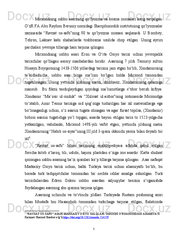 Mirxondning ushbu asarining qo‘lyozma va bosma nusxalari keng tarqalgan.
O‘zR FA Abu Rayhon Beruniy nomidagi Sharqshunoslik institutining qo‘lyozmalar
xazinasida   “Ravzat   us-safo”ning   90   ta   qo‘lyozma   nusxasi   saqlanadi.   U   Bombey,
Tehron,   Laknav   kabi   shaharlarda   toshbosma   usulida   chop   etilgan.   Uning   ayrim
parchalari yevropa tillariga ham tarjima qilingan . 
Mirxondning   ushbu   asari   Eron   va   O‘rta   Osiyo   tarixi   uchun   yevropalik
tarixchilar   qo‘llagan   asosiy   manbalardan   biridir.   Asarning   7   jildi   Temuriy   sulton
Husayn Boyqaroning 1438-1506 yillardagi tarixini jam etgan bo‘lib, Xondamirning
ta’kidlashicha,   ushbu   asar   bizga   ma’lum   bo‘lgan   holda   Mirxond   tomonidan
tugatilmagan.   Uning   yettinchi   jildining   matni,   shubhasiz,   Xondamirning   qalamiga
mansub   .   Bu   fikrni   tasdiqlaydigan   quyidagi   ma’lumotlarga   e’tibor   berish   kifoya:
Xondamir   “Ma’osir   ul-muluk”   va   “Xulosat   ul-axbor”ning   xotimasida   Mirxondga
to‘xtalib,   Amir   Temur   tarixiga   oid   qog‘ozga   tushirilgan   har   xil   materiallarga   ega
bo‘lmaganligi uchun, o‘z asarini tugata olmagan va agar fursat topilsa, (Xondamir)
bobosi   asarini   tugatishga   yo‘l   topgan;   asarda   bayon   etilgan   tarix   to   1523-yilgacha
yetkazilgan,   vaholanki,   Mirxond   1498-yili   vafot   etgan;   yettinchi   jildning   matni
Xondamirning “Habib us-siyar”ining III jild 3-qismi ikkinchi yarmi bilan deyarli bir
xil 3
. 
“Ravzat   us-safo”   Islom   tarixining   ensiklopediyasi   sifatida   qabul   etilgan
forscha kitob o‘laroq, tili, uslubi, hajimi jihatidan o‘ziga xos asardir. Katta shuhrat
qozongan ushbu asarning ba’zi qismlari ko‘p tillarga tarjima qilingan . Asar nafaqat
Markaziy   Osiyo   tarixi   uchun,   balki   Turkiya   tarixi   uchun   ahamiyatli   bo‘lib,   bu
borada   turk   tadqiqotchilar   tomonidan   bir   nechta   ishlar   amalga   oshirilgan.   Turk
tarixchilaridan   Erken   Goksu   ushbu   asardan   saljuqiylar   tarixini   o‘rganishda
foydalangan asarning shu qismini tarjima qilgan . 
Asarning   uchinchi   va   to‘rtinchi   jildlari   Turkiyada   Rustam   poshoning   amri
bilan   Mustafa   bin   Hasanshoh   tomonidan   turkchaga   tarjima   etilgan,   Balatizoda
3
 “RAVZAT US-SAFO” ASARI MARKAZIY OSIYO XALQLARI TARIXINI O‘RGANISHDAGI AHAMIYATI 
Karimov Sherzod Shavkat o‘g‘li  https://doi.org/10.5281/zenodo.714579
5 