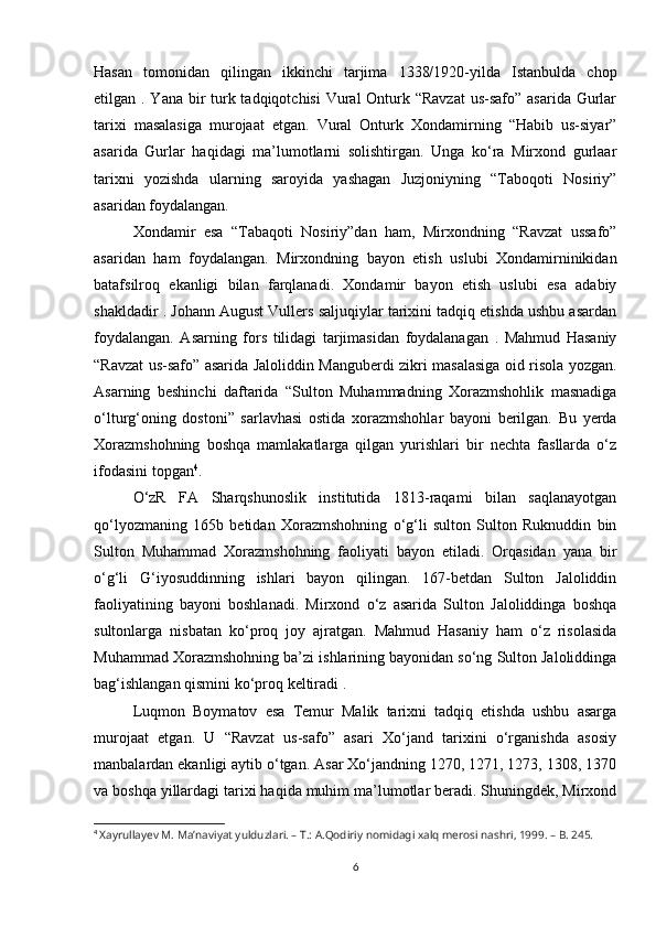 Hasan   tomonidan   qilingan   ikkinchi   tarjima   1338/1920-yilda   Istanbulda   chop
etilgan . Yana bir  turk tadqiqotchisi  Vural  Onturk “Ravzat  us-safo” asarida Gurlar
tarixi   masalasiga   murojaat   etgan.   Vural   Onturk   Xondamirning   “Habib   us-siyar”
asarida   Gurlar   haqidagi   ma’lumotlarni   solishtirgan.   Unga   ko‘ra   Mirxond   gurlaar
tarixni   yozishda   ularning   saroyida   yashagan   Juzjoniyning   “Taboqoti   Nosiriy”
asaridan foydalangan. 
Xondamir   esa   “Tabaqoti   Nosiriy”dan   ham,   Mirxondning   “Ravzat   ussafo”
asaridan   ham   foydalangan.   Mirxondning   bayon   etish   uslubi   Xondamirninikidan
batafsilroq   ekanligi   bilan   farqlanadi.   Xondamir   bayon   etish   uslubi   esa   adabiy
shakldadir . Johann August Vullers saljuqiylar tarixini tadqiq etishda ushbu asardan
foydalangan.   Asarning   fors   tilidagi   tarjimasidan   foydalanagan   .   Mahmud   Hasaniy
“Ravzat us-safo” asarida Jaloliddin Manguberdi zikri masalasiga oid risola yozgan.
Asarning   beshinchi   daftarida   “Sulton   Muhammadning   Xorazmshohlik   masnadiga
o‘lturg‘oning   dostoni”   sarlavhasi   ostida   xorazmshohlar   bayoni   berilgan.   Bu   yerda
Xorazmshohning   boshqa   mamlakatlarga   qilgan   yurishlari   bir   nechta   fasllarda   o‘z
ifodasini topgan 4
. 
O‘zR   FA   Sharqshunoslik   institutida   1813-raqami   bilan   saqlanayotgan
qo‘lyozmaning   165b   betidan   Xorazmshohning   o‘g‘li   sulton   Sulton   Ruknuddin   bin
Sulton   Muhammad   Xorazmshohning   faoliyati   bayon   etiladi.   Orqasidan   yana   bir
o‘g‘li   G‘iyosuddinning   ishlari   bayon   qilingan.   167-betdan   Sulton   Jaloliddin
faoliyatining   bayoni   boshlanadi.   Mirxond   o‘z   asarida   Sulton   Jaloliddinga   boshqa
sultonlarga   nisbatan   ko‘proq   joy   ajratgan.   Mahmud   Hasaniy   ham   o‘z   risolasida
Muhammad Xorazmshohning ba’zi ishlarining bayonidan so‘ng Sulton Jaloliddinga
bag‘ishlangan qismini ko‘proq keltiradi . 
Luqmon   Boymatov   esa   Temur   Malik   tarixni   tadqiq   etishda   ushbu   asarga
murojaat   etgan.   U   “Ravzat   us-safo”   asari   Xo‘jand   tarixini   o‘rganishda   asosiy
manbalardan ekanligi aytib o‘tgan. Asar Xo‘jandning 1270, 1271, 1273, 1308, 1370
va boshqa yillardagi tarixi haqida muhim ma’lumotlar beradi. Shuningdek, Mirxond
4
  Xayrullayev M. Ma’naviyat yulduzlari. – T.: A.Qodiriy nomidagi xalq merosi nashri, 1999. – B. 245.
6 