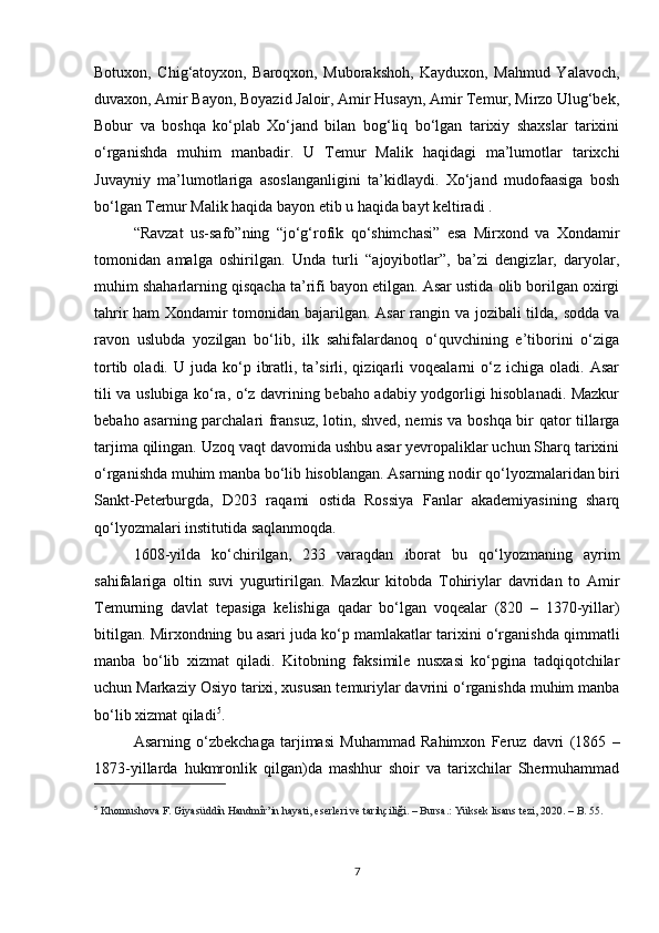 Botuxon,   Chig‘atoyxon,   Baroqxon,   Muborakshoh,   Kayduxon,   Mahmud   Yalavoch,
duvaxon, Amir Bayon, Boyazid Jaloir, Amir Husayn, Amir Temur, Mirzo Ulug‘bek,
Bobur   va   boshqa   ko‘plab   Xo‘jand   bilan   bog‘liq   bo‘lgan   tarixiy   shaxslar   tarixini
o‘rganishda   muhim   manbadir.   U   Temur   Malik   haqidagi   ma’lumotlar   tarixchi
Juvayniy   ma’lumotlariga   asoslanganligini   ta’kidlaydi.   Xo‘jand   mudofaasiga   bosh
bo‘lgan Temur Malik haqida bayon etib u haqida bayt keltiradi . 
“Ravzat   us-safo”ning   “jo‘g‘rofik   qo‘shimchasi”   esa   Mirxond   va   Xondamir
tomonidan   amalga   oshirilgan.   Unda   turli   “ajoyibotlar”,   ba’zi   dengizlar,   daryolar,
muhim shaharlarning qisqacha ta’rifi bayon etilgan. Asar ustida olib borilgan oxirgi
tahrir ham  Xondamir tomonidan bajarilgan. Asar rangin va jozibali tilda, sodda va
ravon   uslubda   yozilgan   bo‘lib,   ilk   sahifalardanoq   o‘quvchining   e’tiborini   o‘ziga
tortib  oladi.  U  juda  ko‘p  ibratli,  ta’sirli,  qiziqarli  voqealarni  o‘z  ichiga  oladi.  Asar
tili va uslubiga ko‘ra, o‘z davrining bebaho adabiy yodgorligi hisoblanadi. Mazkur
bebaho asarning parchalari fransuz, lotin, shved, nemis va boshqa bir qator tillarga
tarjima qilingan. Uzoq vaqt davomida ushbu asar yevropaliklar uchun Sharq tarixini
o‘rganishda muhim manba bo‘lib hisoblangan. Asarning nodir qo‘lyozmalaridan biri
Sankt-Peterburgda,   D203   raqami   ostida   Rossiya   Fanlar   akademiyasining   sharq
qo‘lyozmalari institutida saqlanmoqda. 
1608-yilda   ko‘chirilgan,   233   varaqdan   iborat   bu   qo‘lyozmaning   ayrim
sahifalariga   oltin   suvi   yugurtirilgan.   Mazkur   kitobda   Tohiriylar   davridan   to   Amir
Temurning   davlat   tepasiga   kelishiga   qadar   bo‘lgan   voqealar   (820   –   1370-yillar)
bitilgan. Mirxondning bu asari juda ko‘p mamlakatlar tarixini o‘rganishda qimmatli
manba   bo‘lib   xizmat   qiladi.   Kitobning   faksimile   nusxasi   ko‘pgina   tadqiqotchilar
uchun Markaziy Osiyo tarixi, xususan temuriylar davrini o‘rganishda muhim manba
bo‘lib xizmat qiladi 5
. 
Asarning   o‘zbekchaga   tarjimasi   Muhammad   Rahimxon   Feruz   davri   (1865   –
1873-yillarda   hukmronlik   qilgan)da   mashhur   shoir   va   tarixchilar   Shermuhammad
5
  Khomushova F. Giyasüddîn Handmîr’in hayati, eserleri ve tarihçiliği. – Bursa.: Yüksek lisans tezi, 2020. – B. 55.
7 