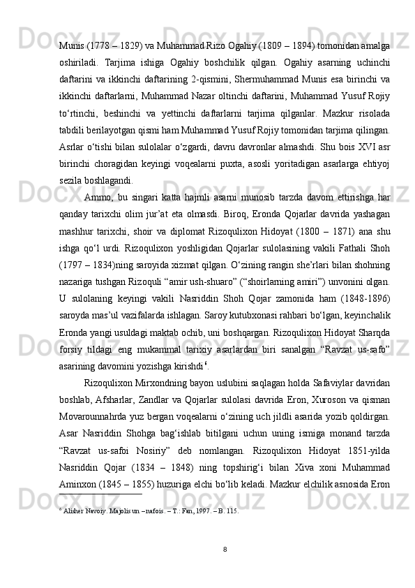 Munis (1778 – 1829) va Muhammad Rizo Ogahiy (1809 – 1894) tomonidan amalga
oshiriladi.   Tarjima   ishiga   Ogahiy   boshchilik   qilgan.   Ogahiy   asarning   uchinchi
daftarini   va   ikkinchi   daftarining   2-qismini,   Shermuhammad   Munis   esa   birinchi   va
ikkinchi  daftarlarni, Muhammad Nazar  oltinchi  daftarini, Muhammad Yusuf  Rojiy
to‘rtinchi,   beshinchi   va   yettinchi   daftarlarni   tarjima   qilganlar.   Mazkur   risolada
tabdili berilayotgan qismi ham Muhammad Yusuf Rojiy tomonidan tarjima qilingan.
Asrlar o‘tishi bilan sulolalar  o‘zgardi, davru davronlar almashdi. Shu bois XVI asr
birinchi   choragidan   keyingi   voqealarni   puxta,   asosli   yoritadigan   asarlarga   ehtiyoj
sezila boshlagandi. 
Ammo,   bu   singari   katta   hajmli   asarni   munosib   tarzda   davom   ettirishga   har
qanday   tarixchi   olim   jur’at   eta   olmasdi.   Biroq,   Eronda   Qojarlar   davrida   yashagan
mashhur   tarixchi,   shoir   va   diplomat   Rizoqulixon   Hidoyat   (1800   –   1871)   ana   shu
ishga   qo‘l   urdi.   Rizoqulixon   yoshligidan   Qojarlar   sulolasining   vakili   Fathali   Shoh
(1797 – 1834)ning saroyida xizmat qilgan. O‘zining rangin she’rlari bilan shohning
nazariga tushgan Rizoquli “amir ush-shuaro” (“shoirlarning amiri”) unvonini olgan.
U   sulolaning   keyingi   vakili   Nasriddin   Shoh   Qojar   zamonida   ham   (1848-1896)
saroyda mas’ul vazifalarda ishlagan. Saroy kutubxonasi rahbari bo‘lgan, keyinchalik
Eronda yangi usuldagi maktab ochib, uni boshqargan. Rizoqulixon Hidoyat Sharqda
forsiy   tildagi   eng   mukammal   tarixiy   asarlardan   biri   sanalgan   “Ravzat   us-safo”
asarining davomini yozishga kirishdi 6
. 
Rizoqulixon Mirxondning bayon uslubini saqlagan holda Safaviylar davridan
boshlab,   Afsharlar,   Zandlar   va  Qojarlar   sulolasi   davrida   Eron,   Xuroson   va   qisman
Movarounnahrda yuz bergan voqealarni o‘zining uch jildli asarida yozib qoldirgan.
Asar   Nasriddin   Shohga   bag‘ishlab   bitilgani   uchun   uning   ismiga   monand   tarzda
“Ravzat   us-safoi   Nosiriy”   deb   nomlangan.   Rizoqulixon   Hidoyat   1851-yilda
Nasriddin   Qojar   (1834   –   1848)   ning   topshirig‘i   bilan   Xiva   xoni   Muhammad
Aminxon (1845 – 1855) huzuriga elchi bo‘lib keladi. Mazkur elchilik asnosida Eron
6
  Alisher Navoiy. Majolis un – nafois. – T.: Fan, 1997. – B. 115.
8 