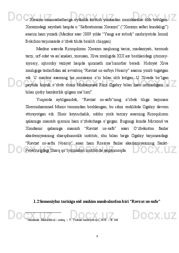 –   Xorazm   munosabatlariga   oydinlik   kiritish   yuzasidan   muzokaralar   olib   borilgan.
Xorazmdagi sayohati haqida u “Saforatnomai Xorazm” (“Xorazm safari kundaligi”)
asarini ham yozadi (Mazkur asar 2009 yilda “Yangi asr avlodi” nashriyotida Ismoil
Bekchon tarjimasida o‘zbek tilida bosilib chiqqan). 
Mazkur   asarida   Rizoqulixon   Xorazm   xaqlining   tarixi,   madaniyati,   turmush
tarzi, urf-odat va an’analari, xususan, Xiva xonligida XIX asr boshlaridagi ijtimoiy-
siyosiy,   iqtisodiy   vaziyat   haqida   qimmatli   ma’lumotlar   beradi.   Hidoyat   Xiva
xonligiga tashrifidan sal avvalroq “Ravzat us-safoyi Nosiriy” asarini yozib tugatgan
edi.   U   mazkur   asarning   bir   nusxasini   o‘zi   bilan   olib   kelgan.   U   Xivada   bo‘lgan
paytida   buyuk   o‘zbek   shoiri   Muhammad   Rizo   Ogahiy   bilan   ham   uchrashgani,   u
bilan ijodiy hamkorlik qilgani ma’lum 7
. 
Yuqorida   aytilganidek,   “Ravzat   us-safo”ning   o‘zbek   tiliga   tarjimasi
Shermuhammad   Munis   tomonidan   boshlangan,   bu   ishni   endilikda   Ogahiy   davom
ettirayotgan   edi.   Shoir   keyinchalik,   ushbu   yirik   tarixiy   asarning   Rizoqulixon
qalamiga   mansub   qismini   ham   o‘zbekchaga   o‘girgan.   Bugungi   kunda   Mirxond   va
Xondamir   qalamiga   mansub   “Ravzat   us-safo”   asari   O‘zbekiston   fanlar
akademiyasining   sharqshunoslik   instituti,   shu   bilan   birga   Ogahiy   tarjimasidagi
“Ravzat   us-safoi   Nosiriy”   asari   ham   Rossiya   fanlar   akademiyasining   Sankt-
Peterburgdagi Sharq qo‘lyozmalari institutida saqlanmoqda.
1.2 Somoniylar tarixiga oid muhim manbalardan biri “Ravzat us-safo”
7
  Xondamir. Makorim ul – axloq. – T.: Yoshlar nashriyot uyi, 2018. – B. 168
9