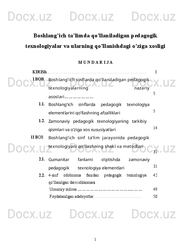 Boshlang’ich ta’limda qo’llaniladigan pedagogik
texnologiyalar va ularning qo’llanishdagi o’ziga xosligi 
M U N D A R I J A
KIRISh ……………………………………………………………...          3
I  BOB
Boshlang’ich sinfl arda qo’llaniladigan pedagogik
t exnologiy alarning   nazariy
asoslari ………………… 5
1.1.
Boshlang’ich   sinflarda   pedagogik   texnologiya
elementlarini qo’llashning afzalliklari 5
1.2.
Zamonaviy   pedagogik   texnologiyaning   tarkibiy
qismlari va o’ziga xos xususiyatlari 14
II  B OB
Boshlang’ich   sinf   t a’lim   jaray onida   pedagogik
t exnologiy ani qo’llashning shak l v a met odlari
31
2.1.
Gumanitar   fanlarni   o’qitishda   zamonaviy
pedagogik          texnologiya elementlari 31
2.2. 4-sinf   odobnoma   fanidan   pedagogik   texnologiya
qo ’ llanilgan  dars ishlanmasi 42
Umumiy xulosa. ………………… …………….. ……… 49
Foydalanilgan adabiyotlar… ………………………….. 50
1