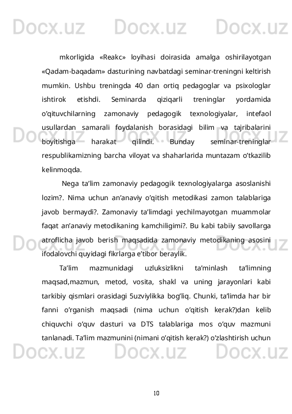 mkorligida   « Reakc »   loyihasi   doirasida   amalga   oshirilayotgan
«Qadam-baqadam» dasturining navbatdagi seminar-treningni keltirish
mumkin.   Ushbu   treningda   40   dan   ortiq   pedagoglar   va   psixologlar
ishtirok   etishdi.   Seminarda   qiziqarli   treninglar   yordamida
o’qituvchilarning   zamonaviy   pedagogik   texnologiyalar,   intefaol
usullardan   samarali   foydalanish   borasidagi   bilim   va   tajribalarini
boyitishga   harakat   qilindi.   Bunday   seminar-treninglar
respublikamizning   barcha   viloyat   va   shaharlarida   muntazam   o’tkazilib
kelinmoqda.   
            Nega   ta’lim   zamonaviy   pedagogik   texnologiyalarga   asoslanishi
lozim?.   Nima   uchun   an’anaviy   o’qitish   metodikasi   zamon   talablariga
javob   bermaydi?.   Zamonaviy   ta’limdagi   yechilmayotgan   muammolar
faqat   an’anaviy   metodikaning   kamchiligimi?.   Bu   kabi   tabiiy   savollarga
atroflicha   javob   berish   maqsadida   zamonaviy   metodikaning   asosini
ifodalovchi quyidagi fikrlarga e’tibor beraylik.
    Ta’lim   mazmunidagi   uzluksizlikni   ta’minlash   ta’limning
maqsad,mazmun,   metod,   vosita,   shakl   va   uning   jarayonlari   kabi
tarkibiy   qismlari   orasidagi   5uzviylikka   bog’liq.   Chunki,   ta’limda   har   bir
fanni   o’rganish   maqsadi   (nima   uchun   o’qitish   kerak?)dan   kelib
chiquvchi   o’quv   dasturi   va   DTS   talablariga   mos   o’quv   mazmuni
tanlanadi. Ta’lim mazmunini (nimani o’qitish kerak?) o’zlashtirish uchun
10 