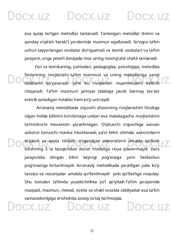 esa   qulay   bo’lgan   metodlar   tanlanadi.   Tanlangan   metodlar   (kimni   va
qanday   o’qitish   kerak?)   yordamida   mazmun   egallanadi.   So’ngra   ta’lim
uchun tayyorlangan vositalar (ko’rgazmali va texnik vositalar) va ta’lim
jarayoni, unga yetarli darajada mos uning mashg’ulot shakli tanlanadi.
   Fan va texnikaning, jumladan, pedagogika, psixologiya, metodika
fanlarining   rivojlanishi   ta’lim   mazmuni   va   uning   metodlariga   yangi
talablarni   qo’yaveradi,   ya’ni   bu   rivojlanish   muammolarni   keltirib
chiqaradi.   Ta’lim   mazmuni   jamiyat   talabiga   javob   bermay   tez-tez
eskirib qoladigan holatlar ham ko’p uchraydi.
    An’anaviy   metodikada   o’quvchi   shaxsining   rivojlanishini  hisobga
olgan holda bilimini ko’nikmaga undan esa malakagacha rivojlanishini
ta’minlovchi   mexanizm   yaratilmagan.   O’qituvchi   o’quvchiga   asosan
axborot   beruvchi   manba   hisoblanadi,   ya’ni   bilim   olishda:   axborotlarni
to’plash   va   qayta   ishlash:   o’rganilgan   axborotlarni   amalda   qo’llash
bilishning   3   ta   bosqichdan   iborat   modeliga   rioya   qilavermaydi.   Dars
jarayonida   olingan   bilim   keyingi   pog’anaga   ya’ni   faollashuv
pog’onasiga   ko’tarilmaydi.   An’anaviy   metodikada   yaratilgan   juda   ko’p
tavsiya   va   nazariyalar   amalda   qo’llanilmaydi     yoki   qo’llashga   noqulay.
Shu   boisdan   ta’limda   yuzakichilikka   yo’l   qo’yiladi.Ta’lim   jarayonida
maqsad, mazmun, metod, vosita va shakl orasida ziddiyatlar esa ta’lim
samaradorligiga erishishda asosiy to’siq bo’lmoqda.
11