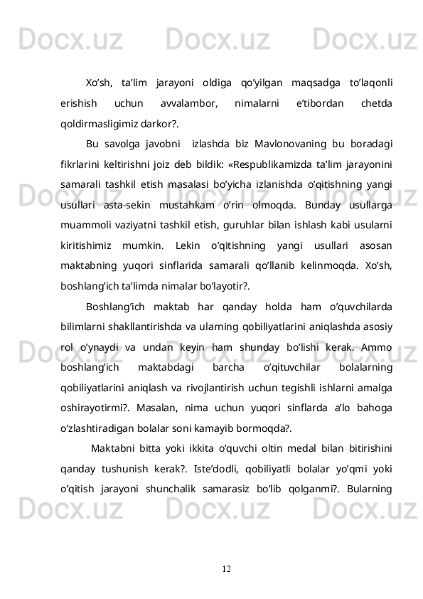    Xo’sh,   ta’lim   jarayoni   oldiga   qo’yilgan   maqsadga   to’laqonli
erishish   uchun   avvalambor,   nimalarni   e’tibordan   chetda
qoldirmasligimiz darkor?.
Bu   savolga   javobni     izlashda   biz   Mavlonovaning   bu   boradagi
fikrlarini   keltirishni   joiz   deb   bildik:   «Respublikamizda   ta’lim   jarayonini
samarali   tashkil   etish   masalasi   bo’yicha   izlanishda   o’qitishning   yangi
usullari   asta-sekin   mustahkam   o’rin   olmoqda.   Bunday   usullarga
muammoli   vaziyatni   tashkil   etish,   guruhlar   bilan   ishlash   kabi   usularni
kiritishimiz   mumkin.   Lekin   o’qitishning   yangi   usullari   asosan
maktabning   yuqori   sinflarida   samarali   qo’llanib   kelinmoqda.   Xo’sh,
boshlang’ich ta’limda nimalar bo’layotir?. 
Boshlang’ich   maktab   har   qanday   holda   ham   o’quvchilarda
bilimlarni shakllantirishda va ularning qobiliyatlarini aniqlashda asosiy
rol   o’ynaydi   va   undan   keyin   ham   shunday   bo’lishi   kerak.   Ammo
boshlang’ich   maktabdagi   barcha   o’qituvchilar   bolalarning
qobiliyatlarini   aniqlash   va   rivojlantirish   uchun   tegishli   ishlarni   amalga
oshirayotirmi?.   Masalan,   nima   uchun   yuqori   sinflarda   a’lo   bahoga
o’zlashtiradigan bolalar soni kamayib bormoqda?.
  Maktabni   bitta   yoki   ikkita   o’quvchi   oltin   medal   bilan   bitirishini
qanday   tushunish   kerak?.   Iste’dodli,   qobiliyatli   bolalar   yo’qmi   yoki
o’qitish   jarayoni   shunchalik   samarasiz   bo’lib   qolganmi?.   Bularning
12 