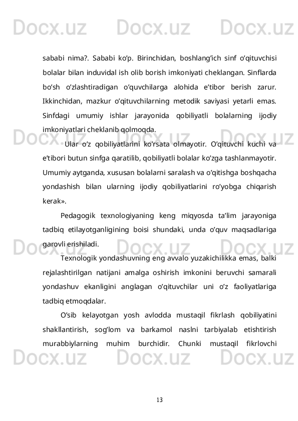 sababi   nima?.   Sababi   ko’p.   Birinchidan,   boshlang’ich   sinf   o’qituvchisi
bolalar bilan induvidal ish olib borish imkoniyati cheklangan. Sinflarda
bo’sh   o’zlashtiradigan   o’quvchilarga   alohida   e’tibor   berish   zarur.
Ikkinchidan,   mazkur   o’qituvchilarning   metodik   saviyasi   yetarli   emas.
Sinfdagi   umumiy   ishlar   jarayonida   qobiliyatli   bolalarning   ijodiy
imkoniyatlari cheklanib qolmoqda.
  Ular   o’z   qobiliyatlarini   ko’rsata   olmayotir.   O’qituvchi   kuchi   va
e’tibori butun sinfga qaratilib, qobiliyatli bolalar ko’zga tashlanmayotir.
Umumiy aytganda, xususan bolalarni saralash va o’qitishga boshqacha
yondashish   bilan   ularning   ijodiy   qobiliyatlarini   ro’yobga   chiqarish
kerak».      
   Pedagogik   texnologiyaning   keng   miqyosda   ta’lim   jarayoniga
tadbiq   etilayotganligining   boisi   shundaki,   unda   o’quv   maqsadlariga
garovli erishiladi. 
Texnologik  yondashuvning  eng  avvalo  yuzakichilikka   emas,  balki
rejalashtirilgan   natijani   amalga   oshirish   imkonini   beruvchi   samarali
yondashuv   ekanligini   anglagan   o’qituvchilar   uni   o’z   faoliyatlariga
tadbiq etmoqdalar.
   O’sib   kelayotgan   yosh   avlodda   mustaqil   fikrlash   qobiliyatini
shakllantirish,   sog’lom   va   barkamol   naslni   tarbiyalab   etishtirish
murabbiylarning   muhim   burchidir.   Chunki   mustaqil   fikrlovchi
13 