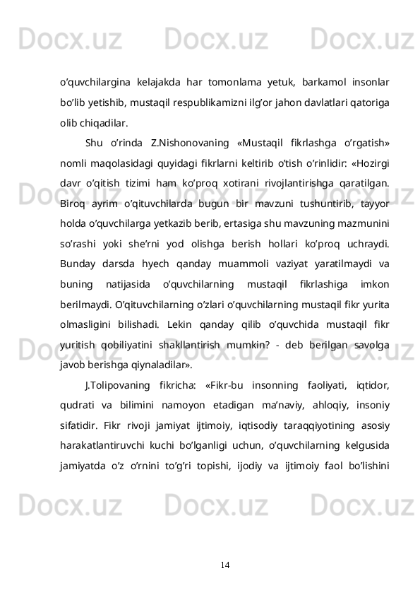 o’quvchilargina   kelajakda   har   tomonlama   yetuk,   barkamol   insonlar
bo’lib yetishib, mustaqil respublikamizni ilg’or jahon davlatlari qatoriga
olib chiqadilar.
  Shu   o’rinda   Z.Nishonovaning   «Mustaqil   fikrlashga   o’rgatish»
nomli   maqolasidagi   quyidagi   fikrlarni   keltirib   o’tish   o’rinlidir:   «Hozirgi
davr   o’qitish   tizimi   ham   ko’proq   xotirani   rivojlantirishga   qaratilgan.
Biroq   ayrim   o’qituvchilarda   bugun   bir   mavzuni   tushuntirib,   tayyor
holda o’quvchilarga yetkazib berib, ertasiga shu mavzuning mazmunini
so’rashi   yoki   she’rni   yod   olishga   berish   hollari   ko’proq   uchraydi.
Bunday   darsda   hyech   qanday   muammoli   vaziyat   yaratilmaydi   va
buning   natijasida   o’quvchilarning   mustaqil   fikrlashiga   imkon
berilmaydi. O’qituvchilarning o’zlari o’quvchilarning mustaqil fikr yurita
olmasligini   bilishadi.   Lekin   qanday   qilib   o’quvchida   mustaqil   fikr
yuritish   qobiliyatini   shakllantirish   mumkin?   -   deb   berilgan   savolga
javob berishga qiynaladilar».
   J.Tolipovaning   fikricha:   «Fikr-bu   insonning   faoliyati,   iqtidor,
qudrati   va   bilimini   namoyon   etadigan   ma’naviy,   ahloqiy,   insoniy
sifatidir.   Fikr   rivoji   jamiyat   ijtimoiy,   iqtisodiy   taraqqiyotining   asosiy
harakatlantiruvchi   kuchi   bo’lganligi   uchun,   o’quvchilarning   kelgusida
jamiyatda   o’z   o’rnini   to’g’ri   topishi,   ijodiy   va   ijtimoiy   faol   bo’lishini
14 