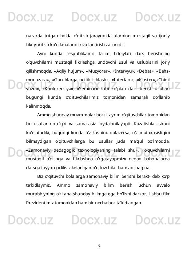 nazarda   tutgan   holda   o’qitish   jarayonida   ularning   mustaqil   va   ijodiy
fikr yuritish ko’nikmalarini rivojlantirish zarur»dir.
   Ayni   kunda   respublikamiz   ta’lim   fidoiylari   dars   berishning
o’quvchilarni   mustaqil   fikrlashga   undovchi   usul   va   uslublarini   joriy
qilishmoqda.   «Aqliy   hujum»,   «Muzyorar»,   «Intervyu»,   «Debat»,   «Bahs-
munozara»,   «Guruhlarga   bo’lib   ishlash»,   «Interfaol»,   «Klaster»,«Chigil
yozdi»,   «Konferensiya»,   «Seminar»   kabi   ko’plab   dars   berish   usullari
bugungi   kunda   o’qituvchilarimiz   tomonidan   samarali   qo’llanib
kelinmoqda.
   Ammo shunday muammolar borki, ayrim o’qituvchilar tomonidan
bu   usullar   noto’g’ri   va   samarasiz   foydalanilayapti.   Kuzatishlar   shuni
ko’rsatadiki,   bugungi   kunda   o’z   kasbini,   qolaversa,   o’z   mutaxasisligini
bilmaydigan   o’qituvchilarga   bu   usullar   juda   ma’qul   bo’lmoqda.
«Zamonaviy   pedagogik   texnologiyaning   talabi   shu»,   «o’quvchilarni
mustaqil   o’qishga   va   fikrlashga   o’rgatayapmiz»   degan   bahonalarda
darsga tayyorgarliksiz keladigan o’qituvchilar ham anchagina.
Biz   o’qituvchi   bolalarga   zamonaviy   bilim   berishi   kerak!-   deb   ko’p
ta’kidlaymiz.   Ammo   zamonaviy   bilim   berish   uchun   avvalo
murabbiyning o’zi ana shunday bilimga ega bo’lishi darkor. Ushbu fikr
Prezidentimiz tomonidan ham bir necha bor ta’kidlangan.
15 