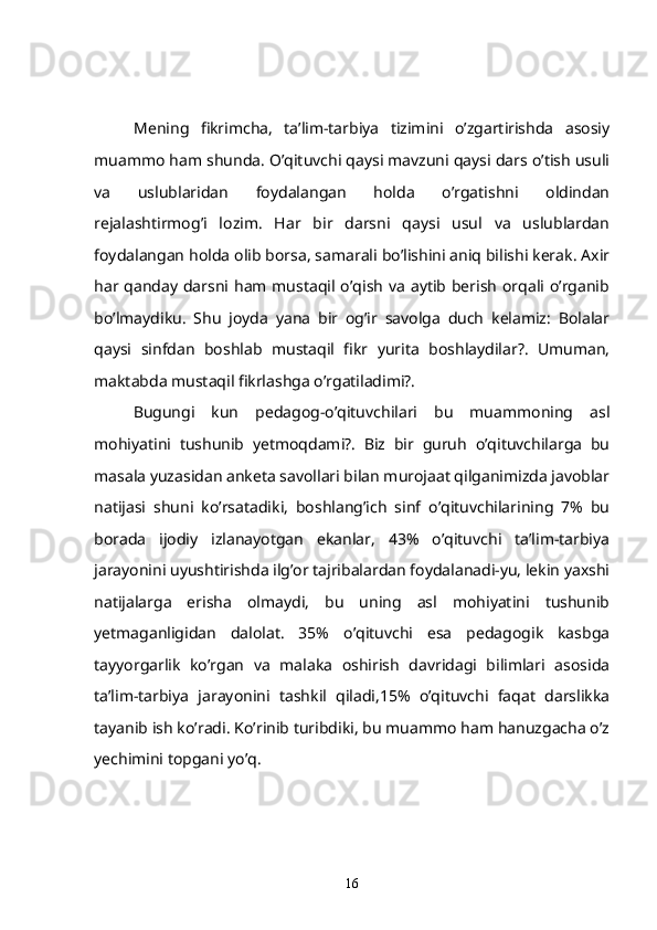 Mening   fikrimcha,   ta’lim-tarbiya   tizimini   o’zgartirishda   asosiy
muammo ham shunda. O’qituvchi qaysi mavzuni qaysi dars o’tish usuli
va   uslublaridan   foydalangan   holda   o’rgatishni   oldindan
rejalashtirmog’i   lozim.   Har   bir   darsni   qaysi   usul   va   uslublardan
foydalangan holda olib borsa, samarali bo’lishini aniq bilishi kerak. Axir
har qanday darsni ham mustaqil o’qish  va  aytib berish  orqali o’rganib
bo’lmaydiku.   Shu   joyda   yana   bir   og’ir   savolga   duch   kelamiz:   Bolalar
qaysi   sinfdan   boshlab   mustaqil   fikr   yurita   boshlaydilar?.   Umuman,
maktabda mustaqil fikrlashga o’rgatiladimi?.
   Bugungi   kun   pedagog-o’qituvchilari   bu   muammoning   asl
mohiyatini   tushunib   yetmoqdami?.   Biz   bir   guruh   o’qituvchilarga   bu
masala yuzasidan anketa savollari bilan murojaat qilganimizda javoblar
natijasi   shuni   ko’rsatadiki,   boshlang’ich   sinf   o’qituvchilarining   7%   bu
borada   ijodiy   izlanayotgan   ekanlar,   43%   o’qituvchi   ta’lim-tarbiya
jarayonini uyushtirishda ilg’or tajribalardan foydalanadi-yu, lekin yaxshi
natijalarga   erisha   olmaydi,   bu   uning   asl   mohiyatini   tushunib
yetmaganligidan   dalolat.   35%   o’qituvchi   esa   pedagogik   kasbga
tayyorgarlik   ko’rgan   va   malaka   oshirish   davridagi   bilimlari   asosida
ta’lim-tarbiya   jarayonini   tashkil   qiladi,15%   o’qituvchi   faqat   darslikka
tayanib ish ko’radi. Ko’rinib turibdiki, bu muammo ham hanuzgacha o’z
yechimini topgani yo’q.
16 