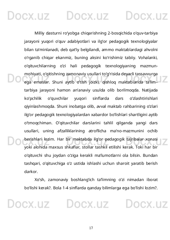 Milliy   dasturni  ro’yobga   chiqarishning  2-bosqichida   o’quv-tarbiya
jarayoni   yuqori   o’quv   adabiyotlari   va   ilg’or   pedagogik   texnologiyalar
bilan  ta’minlanadi,   deb   qat’iy   belgilandi,   ammo   maktablardagi   ahvolni
o’rganib   chiqar   ekanmiz,   buning   aksini   ko’rishimiz   tabiiy.   Vohalanki,
o’qituvchilarning   o’zi   hali   pedagogik   texnologiyaning   mazmun-
mohiyati, o’qitishning zamonaviy usullari to’g’risida deyarli tassavvurga
ega   emaslar.   Shuni   aytib   o’tish   joizki,   qishloq   maktablarida   ta’lim–
tarbiya   jarayoni   hamon   an’anaviy   usulda   olib   borilmoqda.   Natijada
ko’pchilik   o’quvchilar   yuqori   sinflarda   dars   o’zlashtirishlari
qiyinlashmoqda.  Shuni inobatga  olib,  avval  maktab  rahbarining  o’zlari
ilg’or pedagogik texnologiyalardan xabardor bo’lishlari shartligini aytib
o’tmoqchiman.   O’qituvchilar   darslarini   tahlil   qilganda   yangi   dars
usullari,   uning   afzalliklarining   atroflicha   ma’no-mazmunini   ochib
berishlari   lozim.   Har   bir   maktabda   ilg’or   pedagogik   tajribalar   xonasi
yoki alohida  maxsus  shkaflar,   stollar tashkil  etilishi  kerak.   Toki har  bir
o’qituvchi   shu   joydan   o’ziga   kerakli   ma’lumotlarni   ola   bilsin.   Bundan
tashqari,   o’qituvchiga   o’z   ustida   ishlashi   uchun   sharoit   yaratib   berish
darkor.
   Xo’sh,   zamonaviy   boshlang’ich   ta’limning   o’zi   nimadan   iborat
bo’lishi kerak?. Bola 1-4 sinflarda qanday bilimlarga ega bo’lishi lozim?.
17 