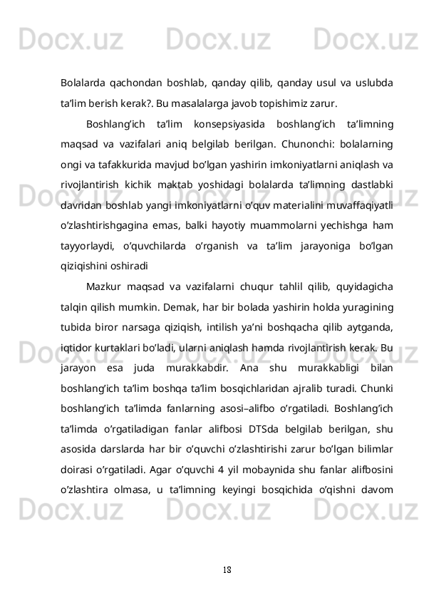 Bolalarda   qachondan   boshlab,   qanday   qilib,   qanday   usul   va   uslubda
ta’lim berish kerak?. Bu masalalarga javob topishimiz zarur.
  Boshlang’ich   ta’lim   konsepsiyasida   boshlang’ich   ta’limning
maqsad   va   vazifalari   aniq   belgilab   berilgan.   Chunonchi:   bolalarning
ongi va tafakkurida mavjud bo’lgan yashirin imkoniyatlarni aniqlash va
rivojlantirish   kichik   maktab   yoshidagi   bolalarda   ta’limning   dastlabki
davridan boshlab yangi imkoniyatlarni o’quv materialini muvaffaqiyatli
o’zlashtirishgagina   emas,   balki   hayotiy   muammolarni   yechishga   ham
tayyorlaydi,   o’quvchilarda   o’rganish   va   ta’lim   jarayoniga   bo’lgan
qiziqishini oshiradi
  Mazkur   maqsad   va   vazifalarni   chuqur   tahlil   qilib,   quyidagicha
talqin qilish mumkin. Demak, har bir bolada yashirin holda yuragining
tubida   biror   narsaga   qiziqish,   intilish   ya’ni   boshqacha   qilib   aytganda,
iqtidor kurtaklari bo’ladi, ularni aniqlash hamda rivojlantirish kerak. Bu
jarayon   esa   juda   murakkabdir.   Ana   shu   murakkabligi   bilan
boshlang’ich   ta’lim   boshqa   ta’lim   bosqichlaridan   ajralib   turadi.   Chunki
boshlang’ich   ta’limda   fanlarning   asosi–alifbo   o’rgatiladi.   Boshlang’ich
ta’limda   o’rgatiladigan   fanlar   alifbosi   DTSda   belgilab   berilgan,   shu
asosida   darslarda   har   bir   o’quvchi   o’zlashtirishi   zarur   bo’lgan   bilimlar
doirasi   o’rgatiladi.   Agar   o’quvchi   4   yil   mobaynida   shu   fanlar   alifbosini
o’zlashtira   olmasa,   u   ta’limning   keyingi   bosqichida   o’qishni   davom
18 
