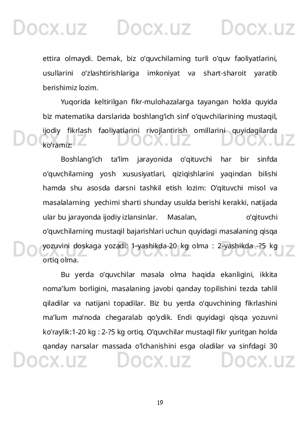 ettira   olmaydi.   Demak,   biz   o’quvchilarning   turli   o’quv   faoliyatlarini,
usullarini   o’zlashtirishlariga   imkoniyat   va   shart-sharoit   yaratib
berishimiz lozim.
  Yuqorida   keltirilgan   fikr-mulohazalarga   tayangan   holda   quyida
biz   matematika   darslarida   boshlang’ich   sinf   o’quvchilarining   mustaqil,
ijodiy   fikrlash   faoliyatlarini   rivojlantirish   omillarini   quyidagilarda
ko’ramiz:
Boshlang’ich   ta’lim   jarayonida   o’qituvchi   har   bir   sinfda
o’quvchilarning   yosh   xususiyatlari,   qiziqishlarini   yaqindan   bilishi
hamda   shu   asosda   darsni   tashkil   etish   lozim:   O’qituvchi   misol   va
masalalarning   yechimi sharti shunday usulda berishi kerakki, natijada
ular bu jarayonda ijodiy izlansinlar.  Masalan,   o’qituvchi
o’quvchilarning mustaqil bajarishlari uchun quyidagi masalaning qisqa
yozuvini   doskaga   yozadi:   1-yashikda-20   kg   olma   :   2-yashikda   -?5   kg
ortiq olma.
   Bu   yerda   o’quvchilar   masala   olma   haqida   ekanligini,   ikkita
noma’lum   borligini,   masalaning   javobi   qanday   topilishini   tezda   tahlil
qiladilar   va   natijani   topadilar.   Biz   bu   yerda   o’quvchining   fikrlashini
ma’lum   ma’noda   chegaralab   qo’ydik.   Endi   quyidagi   qisqa   yozuvni
ko’raylik:1-20 kg : 2-?5 kg ortiq. O’quvchilar mustaqil fikr yuritgan holda
qanday   narsalar   massada   o’lchanishini   esga   oladilar   va   sinfdagi   30
19 