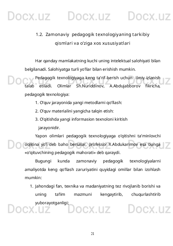 1.2.  Zamonav iy   pedagogik  t exnologiy aning t ark ibiy
qismlari v a o’ziga xos xususiy at lari
Har qanday mamlakatning kuchi uning intelektual salohiyati bilan
belgilanadi. Salohiyatga turli yo’llar bilan erishish mumkin.
     Pedagogik   texnologiyaga   keng   ta’rif   berish   uchun     ilmiy   izlanish
talab   etiladi.   Olimlar   Sh.Nuriddinov,   A.Abdujabborov   fikricha,
pedagogik texnologiya:
1. O’quv jarayonida yangi metodlarni qo’llash:
2. O’quv materialini yangicha talqin etish:
3. O’qitishda yangi informasion texnoloni kiritish 
    jarayonidir.
     Yapon   olimlari   pedagogik   texnologiyaga   o’qitishni   ta’minlovchi
oqilona   yo’l   deb   baho   bersalar,   professor   X.Abdukarimov   esa   bunga
«o’qituvchining pedagogik mahorati» deb qaraydi. 
     Bugungi   kunda   zamonaviy   pedagogik   texnologiyalarni
amaliyotda   keng   qo’llash   zaruriyatini   quyidagi   omillar   bilan   izohlash
mumkin:
1. Jahondagi fan, texnika va madaniyatning tez rivojlanib borishi va
uning   ta’lim   mazmuni   kengaytirib,   chuqurlashtirib
yuborayotganligi;
21 