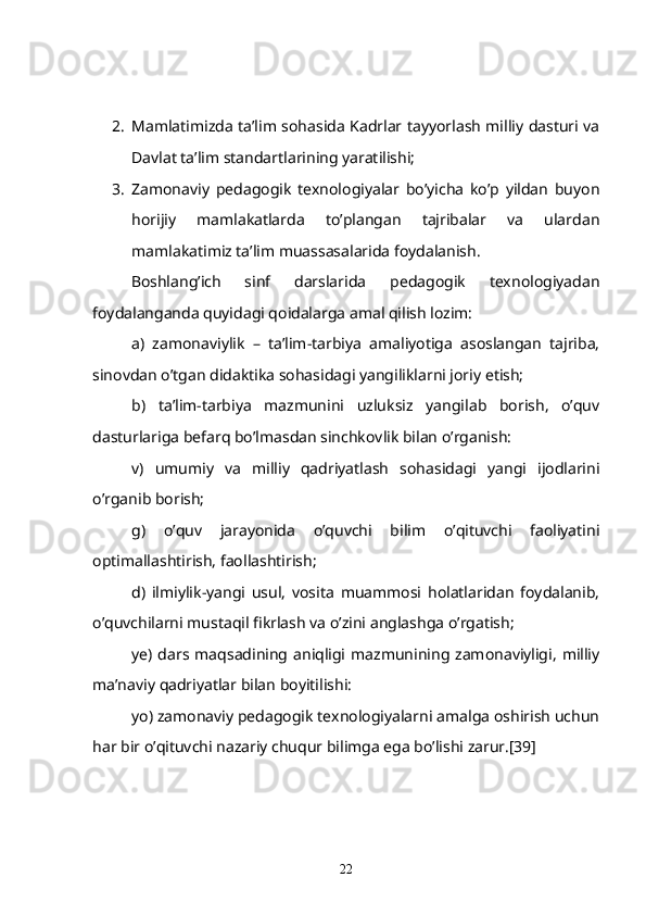 2. Mamlatimizda ta’lim sohasida Kadrlar tayyorlash milliy dasturi va
Davlat ta’lim standartlarining yaratilishi;
3. Zamonaviy   pedagogik   texnologiyalar   bo’yicha   ko’p   yildan   buyon
horijiy   mamlakatlarda   to’plangan   tajribalar   va   ulardan
mamlakatimiz ta’lim muassasalarida foydalanish.
     Boshlang’ich   sinf   darslarida   pedagogik   texnologiyadan
foydalanganda quyidagi qoidalarga amal qilish lozim:
a)   zamonaviylik   –   ta’lim-tarbiya   amaliyotiga   asoslangan   tajriba,
sinovdan o’tgan didaktika sohasidagi yangiliklarni joriy etish;
b)   ta’lim-tarbiya   mazmunini   uzluksiz   yangilab   borish,   o’quv
dasturlariga befarq bo’lmasdan sinchkovlik bilan o’rganish:
v)   umumiy   va   milliy   qadriyatlash   sohasidagi   yangi   ijodlarini
o’rganib borish;
g)   o’quv   jarayonida   o’quvchi   bilim   o’qituvchi   faoliyatini
optimallashtirish, faollashtirish;
d)   ilmiylik-yangi   usul,   vosita   muammosi   holatlaridan   foydalanib,
o’quvchilarni mustaqil fikrlash va o’zini anglashga o’rgatish;
ye)  dars  maqsadining aniqligi  mazmunining zamonaviyligi,   milliy
ma’naviy qadriyatlar bilan boyitilishi:
yo) zamonaviy pedagogik texnologiyalarni amalga oshirish uchun
har bir o’qituvchi nazariy chuqur bilimga ega bo’lishi zarur.[39]
22 