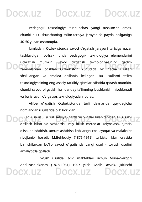      Pedagogik   texnologiya   tushunchasi   yangi   tushuncha   emas,
chunki   bu   tushunchaning   ta’lim-tarbiya   jarayonida   paydo   bo’lganiga
40-50 yildan oshmoqda. 
     Jumladan,   O’zbekistonda   savod   o’rgatish   jarayoni   tarixiga   nazar
tashlaydigan   bo’lsak,   unda   pedagogik   texnologiya   elementlarini
uchratish   mumkin.   Savod   o’rgatish   texnologiyasining   qadim
zamonlardan   boshlab   O’zbekiston   xududida   bir   necha   usullari
shakllangan   va   amalda   qo’llanib   kelingan.   Bu   usullarni   ta’lim
texnologiyasining eng asosiy tarkibiy qismlari sifatida qarash mumkin,
chunki   savod   o’rgatish   har   qanday   ta’limning   boshlanishi   hisoblanadi
va bu jarayon o’ziga xos texnologiyadan iborat.
     Alifbe   o’rgatish   O’zbekistonda   turli   davrlarida   quyidagicha
nomlangan usullarida olib borilgan:
       Tovush usuli  (usuli satviya)-harflarni ovozlar bilan tanitish. Bu usulni
qo’llash   bilan   o’quvchilarda   ilmiy   bilish   metodlari   (qiyoslash,   ajratib
olish,   solishtirish,   umumlashtirish   kabilar)ga   xos   layoqat   va   malakalar
rivojlanib   boradi.   M.Behbudiy   (1875-1919)   turkistonliklar   orasida
birinchilardan   bo’lib   savod   o’rgatishda   yangi   usul   –   tovush   usulini
amaliyotda qo’lladi.
            Tovush   usulida   jadid   maktablari   uchun   Munavvarqori
Abdurashidxonov   (1878-1931)   1907   yilda   «Adibi   avval»   (Birinchi
23 