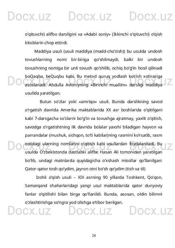 o’qituvchi)  alifbo   darsligini  va   «Adabi   soniy»   (Ikkinchi  o’qituvchi)  o’qish
kitoblarin chop ettirdi.
            Maddiya   usuli   (usuli   maddiya   (madd-cho’zish))   bu   usulda   undosh
tovushlarning   nomi   bir-biriga   qo’shilmaydi,   balki   bir   undosh
tovushning nomiga bir unli tovush qo’shilib, ochiq bo’g’in hosil qilinadi
boQaqba,   beQuqbu   kabi.   Bu   metod   quruq   yodlash   ko’rish   xotirasiga
asoslanadi.   Abdulla   Avloniyning   «Birinchi   muallim»   darsligi   maddiya
usulida yaratilgan. 
            Butun   so’zlar   yoki   «amriqo»   usuli .   Bunda   darslikning   savod
o’rgatish   davrida   Amerika   maktablarida   XX   asr   boshlarida   o’qitilgani
kabi 7-darsgacha so’zlarni bo’g’in va tovushga ajratmay, yaxlit o’qitish,
savodga   o’rgatishtning   ilk   davrida   bolalar   yaxshi   biladigan   hayvon   va
parrandalar (mushuk, sichqon, to’ti kabilar)ning rasmini ko’rsatib, rasm
ostidagi   ularning   nomlarini   o’qitish   kabi   usullardan   foydalaniladi.   Bu
usulda   O’zbekistonda   dastlabki   alifbe   Hasan   Ali   tomonidan   yaratilgan
bo’lib,   undagi   matnlarda   quyidagicha   o’xshash   misollar   qo’llanilgan:
Qator-qator tosh qo’ydim, jayron otni bo’sh qo’ydim (tish va til)
          Izohli   o’qish   usuli   –   X I X   asrning   90   yillarda   Toshkent,   Qo’qon,
Samarqand   shaharlaridagi   yangi   usul   maktablarida   qator   dunyoviy
fanlar   o’qitilishi   bilan   birga   qo’llanildi.   Bunda,   asosan,   oldin   bilimni
o’zlashtirishga so’ngra yod olishga e’tibor berilgan.
24 