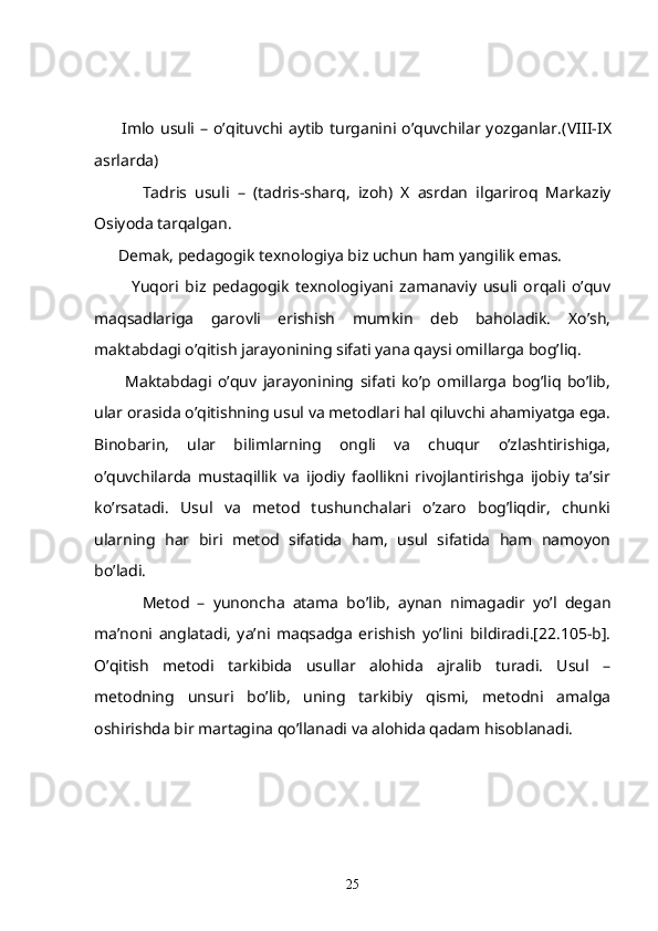           Imlo usuli   – o’qituvchi aytib turganini o’quvchilar yozganlar.( VIII - IX
asrlarda)
            Tadris   usuli   –   (tadris-sharq,   izoh)   X   asrdan   ilgariroq   Markaziy
Osiyoda tarqalgan.
       Demak, pedagogik texnologiya biz uchun ham yangilik emas.
            Yuqori   biz   pedagogik   texnologiyani   zamanaviy   usuli   orqali   o’quv
maqsadlariga   garovli   erishish   mumkin   deb   baholadik.   Xo’sh,
maktabdagi o’qitish jarayonining sifati yana qaysi omillarga bog’liq. 
          Maktabdagi   o’quv   jarayonining   sifati   ko’p   omillarga   bog’liq   bo’lib,
ular orasida o’qitishning usul va metodlari hal qiluvchi ahamiyatga ega.
Binobarin,   ular   bilimlarning   ongli   va   chuqur   o’zlashtirishiga,
o’quvchilarda   mustaqillik   va   ijodiy   faollikni   rivojlantirishga   ijobiy   ta’sir
ko’rsatadi.   Usul   va   metod   tushunchalari   o’zaro   bog’liqdir,   chunki
ularning   har   biri   metod   sifatida   ham,   usul   sifatida   ham   namoyon
bo’ladi.
            Metod   –   yunoncha   atama   bo’lib,   aynan   nimagadir   yo’l   degan
ma’noni   anglatadi,   ya’ni   maqsadga   erishish   yo’lini   bildiradi.[22.105-b].
O’qitish   metodi   tarkibida   usullar   alohida   ajralib   turadi.   Usul   –
metodning   unsuri   bo’lib,   uning   tarkibiy   qismi,   metodni   amalga
oshirishda bir martagina qo’llanadi va alohida qadam hisoblanadi.
25 