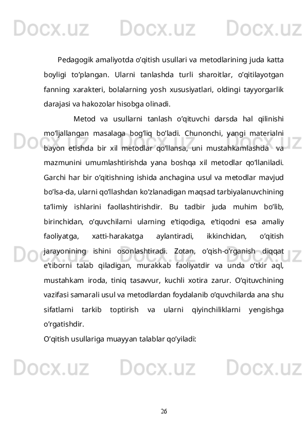             Pedagogik amaliyotda o’qitish usullari va metodlarining juda katta
boyligi   to’plangan.   Ularni   tanlashda   turli   sharoitlar,   o’qitilayotgan
fanning   xarakteri,   bolalarning   yosh   xususiyatlari,   oldingi   tayyorgarlik
darajasi va hakozolar hisobga olinadi.
            Metod   va   usullarni   tanlash   o’qituvchi   darsda   hal   qilinishi
mo’ljallangan   masalaga   bog’liq   bo’ladi.   Chunonchi,   yangi   materialni
bayon   etishda   bir   xil   metodlar   qo’llansa,   uni   mustahkamlashda     va
mazmunini   umumlashtirishda   yana   boshqa   xil   metodlar   qo’llaniladi.
Garchi   har   bir   o’qitishning   ishida   anchagina   usul   va   metodlar   mavjud
bo’lsa-da, ularni qo’llashdan ko’zlanadigan maqsad tarbiyalanuvchining
ta’limiy   ishlarini   faollashtirishdir.   Bu   tadbir   juda   muhim   bo’lib,
birinchidan,   o’quvchilarni   ularning   e’tiqodiga,   e’tiqodni   esa   amaliy
faoliyatga,   xatti-harakatga   aylantiradi,   ikkinchidan,   o’qitish
jarayonining   ishini   osonlashtiradi.   Zotan,   o’qish-o’rganish   diqqat
e’tiborni   talab   qiladigan,   murakkab   faoliyatdir   va   unda   o’tkir   aql,
mustahkam   iroda,   tiniq   tasavvur,   kuchli   xotira   zarur.   O’qituvchining
vazifasi samarali usul va metodlardan foydalanib o’quvchilarda ana shu
sifatlarni   tarkib   toptirish   va   ularni   qiyinchiliklarni   yengishga
o’rgatishdir.
O’qitish usullariga muayyan talablar qo’yiladi:
26 