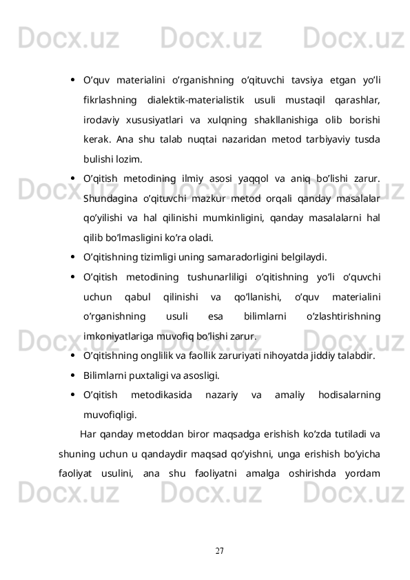  O’quv   materialini   o’rganishning   o’qituvchi   tavsiya   etgan   yo’li
fikrlashning   dialektik-materialistik   usuli   mustaqil   qarashlar,
irodaviy   xususiyatlari   va   xulqning   shakllanishiga   olib   borishi
kerak.   Ana   shu   talab   nuqtai   nazaridan   metod   tarbiyaviy   tusda
bulishi lozim.
 O’qitish   metodining   ilmiy   asosi   yaqqol   va   aniq   bo’lishi   zarur.
Shundagina   o’qituvchi   mazkur   metod   orqali   qanday   masalalar
qo’yilishi   va   hal   qilinishi   mumkinligini,   qanday   masalalarni   hal
qilib bo’lmasligini ko’ra oladi.
 O’qitishning tizimligi uning samaradorligini belgilaydi.
 O’qitish   metodining   tushunarliligi   o’qitishning   yo’li   o’quvchi
uchun   qabul   qilinishi   va   qo’llanishi,   o’quv   materialini
o’rganishning   usuli   esa   bilimlarni   o’zlashtirishning
imkoniyatlariga muvofiq bo’lishi zarur.
 O’qitishning onglilik va faollik zaruriyati nihoyatda jiddiy talabdir.
 Bilimlarni puxtaligi va asosligi.
 O’qitish   metodikasida   nazariy   va   amaliy   hodisalarning
muvofiqligi.
            Har  qanday   metoddan   biror  maqsadga   erishish   ko’zda   tutiladi  va
shuning   uchun   u   qandaydir   maqsad   qo’yishni,   unga   erishish   bo’yicha
faoliyat   usulini,   ana   shu   faoliyatni   amalga   oshirishda   yordam
27 
