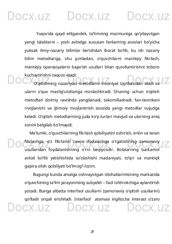               Yuqorida   qayd   etilgandek,   ta’limning   mazmuniga   qo’yilayotgan
yangi   talablarni   –   yosh   avlodga   xususan   fanlarning   asoslari   bo’yicha
yuksak   ilmiy-nazariy   bilimlar   berishdan   iborat   bo’lib,   bu   ish   nazariy
bilim   metodlariga,   shu   jumladan,   o’quvchilarni   mantiqiy   fikrlash,
mantiqiy   operasiyalarni   bajarish   usullari   bilan   qurollantirishni   toboro
kuchaytirishni taqozo etadi.
            O’qitishning   nazariyasi   metodlarni   insoniyat   tajribasidan   oladi   va
ularni   o’quv   mashg’ulotlariga   moslashtiradi.   Shuning   uchun   o’qitish
metodlari   doimiy   ravishda   yangilanadi,   takomillashadi,   fan-texnikani
rivojlanishi   va   ijtimoiy   rivojlantirish   asosida   yangi   metodlar   vujudga
keladi. O’qitish metodlarining juda ko’p turlari mavjud va ularning aniq
sonini belgilab bo’lmaydi.
      Ma’lumki, o’quvchilarning fikrlash qobiliyatini oshirish, erkin va teran
fikrlashga,   o’z   fikrlarini   ravon   ifodalashga   o’rgatishning   zamonaviy
usullaridan   foydalanishning   o’rni   beqiyosdir.   Bolalarning   barkamol
avlod   bo’lib   yetishishida   so’zlashishi   madaniyati,   to’qri   va   mantiqli
gapira olish qobiliyati bo’lmog’i lozim. 
        Bugungi kunda amalga oshirayotgan islohatlarimizning markazida
o’quvchining ta’lim jarayonining subyekti – faol ishtirokchiga aylantirish
yotadi. Bunga  albatta  interfaol  usullarni  (zamonaviy o’qitish  usullarini)
qo’llash   orqali   erishiladi.   Interfaol     atamasi   ingilizcha   interast   o’zaro
29 