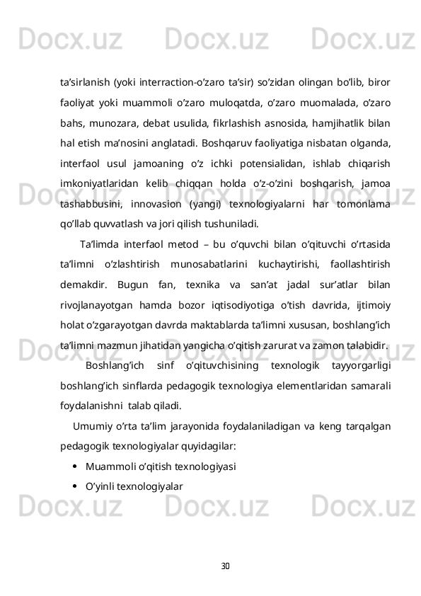ta’sirlanish   (yoki   interraction -o’zaro   ta’sir)  so’zidan   olingan   bo’lib,   biror
faoliyat   yoki   muammoli   o’zaro   muloqatda,   o’zaro   muomalada,   o’zaro
bahs,   munozara,   debat   usulida,   fikrlashish   asnosida,   hamjihatlik   bilan
hal etish ma’nosini anglatadi .   Boshqaruv faoliyatiga nisbatan olganda,
interfaol   usul   jamoaning   o’z   ichki   potensialidan,   ishlab   chiqarish
imkoniyatlaridan   kelib   chiqqan   holda   o’z-o’zini   boshqarish,   jamoa
tashabbusini,   innovasion   (yangi)   texnologiyalarni   har   tomonlama
qo’llab quvvatlash va jori qilish tushuniladi. 
        Ta’limda   interfaol   metod   –   bu   o’quvchi   bilan   o’qituvchi   o’rtasida
ta’limni   o’zlashtirish   munosabatlarini   kuchaytirishi,   faollashtirish
demakdir.   Bugun   fan,   texnika   va   san’at   jadal   sur’atlar   bilan
rivojlanayotgan   hamda   bozor   iqtisodiyotiga   o’tish   davrida,   ijtimoiy
holat o’zgarayotgan davrda maktablarda ta’limni xususan, boshlang’ich
ta’limni mazmun jihatidan yangicha o’qitish zarurat va zamon talabidir.
Boshlang’ich   sinf   o’qituvchisining   texnologik   tayyorgarligi
boshlang’ich sinflarda pedagogik texnologiya  elementlaridan samarali
foydalanishni  talab qiladi.
Umumiy   o’rta   ta’lim   jarayonida   foydalaniladigan   va   keng   tarqalgan
pedagogik texnologiyalar quyidagilar:
 Muammoli o’qitish texnologiyasi
 O’yinli texnologiyalar
30 