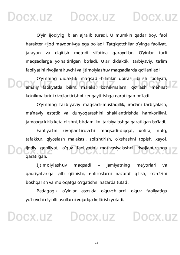 O’yin   ijodiyligi   bilan   ajralib   turadi.   U   mumkin   qadar   boy,   faol
harakter   «ijod   maydoni»ga   ega   bo’ladi.   Tatqiqotchilar   o’yinga   faoliyat,
jarayon   va   o’qitish   metodi   sifatida   qaraydilar.   O’yinlar   turli
maqsadlarga   yo’naltirilgan   bo’ladi.   Ular   didaktik,   tarbiyaviy,   ta’lim
faoliyatini rivojlantiruvchi va ijtimoiylashuv maqsadlarda qo’llaniladi.
O’y inning   didak t ik   maqsadi –bilimlar   doirasi,   bilish   faoliyati,
amaliy   faoliyatda   bilim,   malaka,   ko’nikmalarni   qo’llash,   mehnat
ko’nikmalarini rivojlantirishni kengaytirishga qaratilgan bo’ladi.
O’y inning   t arbiy av iy   maqsadi -mustaqillik,   irodani   tarbiyalash,
ma’naviy   estetik   va   dunyoqarashini   shakllantirishda   hamkorlikni,
jamoaga kirib keta olishni, birdamlikni tarbiyalashga qaratilgan bo’ladi.
Faoliy at ni   riv ojlant iruv chi   maqsadi- diqqat,   xotira,   nutq,
tafakkur,   qiyoslash   malakasi,   solishtirish,   o’xshashni   topish,   xayol,
ijodiy   qobiliyat,   o’quv   faoliyatini   motivasiyalashni   rivojlantirishga
qaratilgan.
Ijt imoiy lashuv   maqsadi   –   jamiyatning   me’yorlari   va
qadriyatlariga   jalb   qilinishi,   ehtiroslarni   nazorat   qilish,   o’z-o’zini
boshqarish va muloqatga o’rgatishni nazarda tutadi.
Pedagogik   o’yinlar   asosida   o’quvchilarni   o’quv   faoliyatiga
yo’llovchi o’yinlli usullarni vujudga keltirish yotadi.
32 