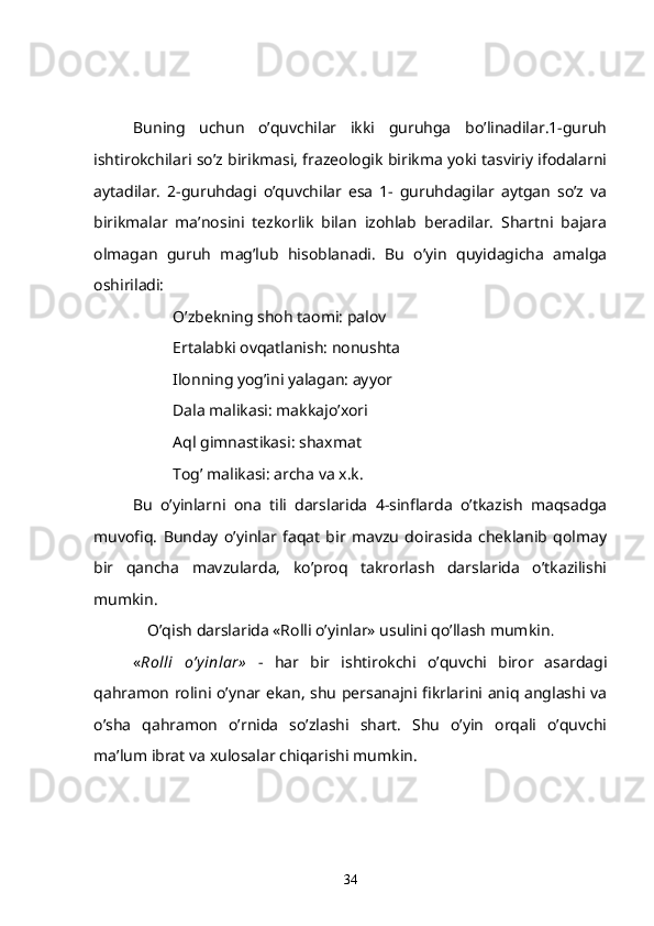 Buning   uchun   o’quvchilar   ikki   guruhga   bo’linadilar.1-guruh
ishtirokchilari so’z birikmasi, frazeologik birikma yoki tasviriy ifodalarni
aytadilar.   2-guruhdagi   o’quvchilar   esa   1-   guruhdagilar   aytgan   so’z   va
birikmalar   ma’nosini   tezkorlik   bilan   izohlab   beradilar.   Shartni   bajara
olmagan   guruh   mag’lub   hisoblanadi.   Bu   o’yin   quyidagicha   amalga
oshiriladi:
O’zbekning shoh taomi: palov
Ertalabki ovqatlanish: nonushta
Ilonning yog’ini yalagan: ayyor
Dala malikasi: makkajo’xori
Aql gimnastikasi: shaxmat
Tog’ malikasi: archa va x.k.
    Bu   o’yinlarni   ona   tili   darslarida   4-sinflarda   o’tkazish   maqsadga
muvofiq.   Bunday   o’yinlar   faqat   bir   mavzu   doirasida   cheklanib   qolmay
bir   qancha   mavzularda,   ko’proq   takrorlash   darslarida   o’tkazilishi
mumkin.
O’qish darslarida «Rolli o’yinlar» usulini qo’llash mumkin .
« Rolli   o’y inlar»   -   har   bir   ishtirokchi   o’quvchi   biror   asardagi
qahramon rolini o’ynar ekan, shu persanajni fikrlarini aniq anglashi va
o’sha   qahramon   o’rnida   so’zlashi   shart.   Shu   o’yin   orqali   o’quvchi
ma’lum ibrat va xulosalar chiqarishi mumkin. 
34 