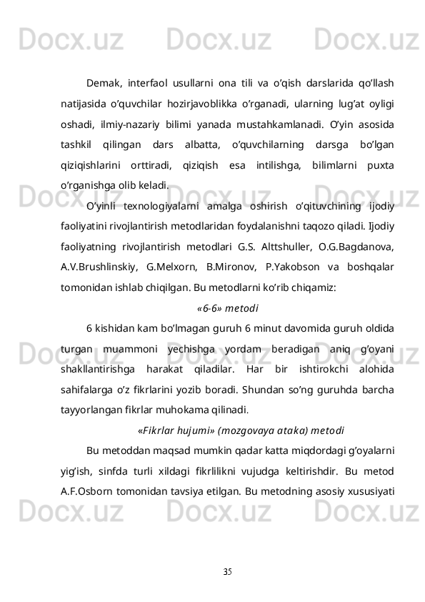 Demak,   interfaol   usullarni   ona   tili   va   o’qish   darslarida   qo’llash
natijasida   o’quvchilar   hozirjavoblikka   o’rganadi,   ularning   lug’at   oyligi
oshadi,   ilmiy-nazariy   bilimi   yanada   mustahkamlanadi.   O’yin   asosida
tashkil   qilingan   dars   albatta,   o’quvchilarning   darsga   bo’lgan
qiziqishlarini   orttiradi,   qiziqish   esa   intilishga,   bilimlarni   puxta
o’rganishga olib keladi.
O’yinli   texnologiyalarni   amalga   oshirish   o’qituvchining   ijodiy
faoliyatini rivojlantirish metodlaridan foydalanishni taqozo qiladi. Ijodiy
faoliyatning   rivojlantirish   metodlari   G.S.   Alttshuller,   O.G.Bagdanova,
A.V.Brushlinskiy,   G.Melxorn,   B.Mironov,   P.Yakobson   va   boshqalar
tomonidan ishlab chiqilgan. Bu metodlarni ko’rib chiqamiz:
« 6-6»  me t odi
6 kishidan kam bo’lmagan guruh 6 minut davomida guruh oldida
turgan   muammoni   yechishga   yordam   beradigan   aniq   g’oyani
shakllantirishga   harakat   qiladilar.   Har   bir   ishtirokchi   alohida
sahifalarga   o’z   fikrlarini   yozib   boradi.   Shundan   so’ng   guruhda   barcha
tayyorlangan fikrlar muhokama qilinadi .
« F ik rlar hujumi»  (mozgovay a at ak a)  me t odi
Bu metoddan maqsad mumkin qadar katta miqdordagi g’oyalarni
yig’ish,   sinfda   turli   xildagi   fikrlilikni   vujudga   keltirishdir.   Bu   metod
A.F.Osborn tomonidan tavsiya etilgan. Bu metodning asosiy xususiyati
35 
