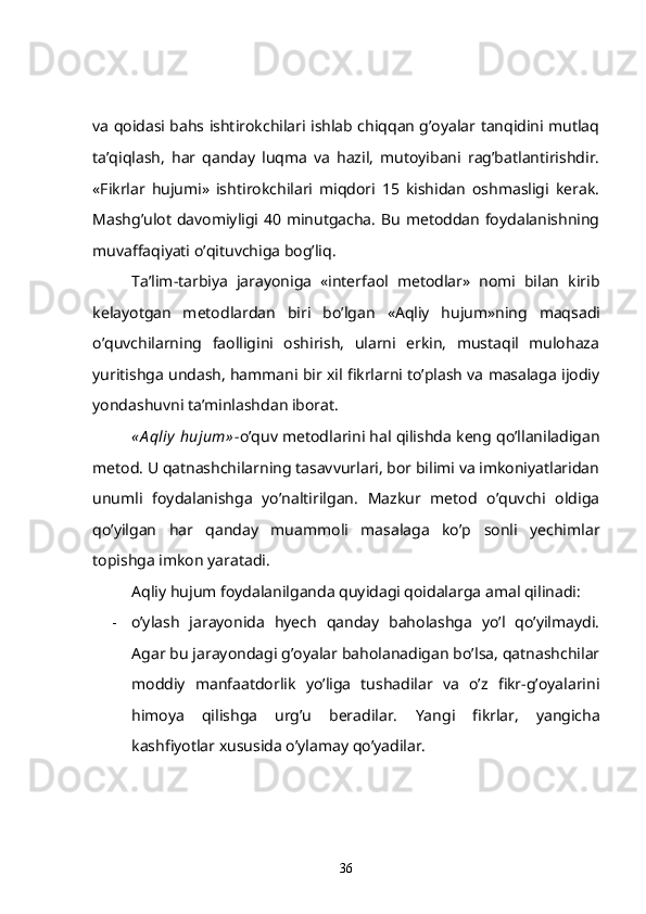 va qoidasi bahs ishtirokchilari ishlab chiqqan g’oyalar tanqidini mutlaq
ta’qiqlash,   har   qanday   luqma   va   hazil,   mutoyibani   rag’batlantirishdir.
«Fikrlar   hujumi»   ishtirokchilari   miqdori   15   kishidan   oshmasligi   kerak.
Mashg’ulot  davomiyligi 40 minutgacha.  Bu  metoddan  foydalanishning
muvaffaqiyati o’qituvchiga bog’liq.      
Ta’lim-tarbiya   jarayoniga   «interfaol   metodlar»   nomi   bilan   kirib
kelayotgan   metodlardan   biri   bo’lgan   «Aqliy   hujum »ning   maqsadi
o’quvchilarning   faolligini   oshirish,   ularni   erkin,   mustaqil   mulohaza
yuritishga undash, hammani bir xil fikrlarni to’plash va masalaga ijodiy
yondashuvni ta’minlashdan iborat.
« A qliy  hujum» - o’quv metodlarini hal qilishda keng qo’llaniladigan
metod. U qatnashchilarning tasavvurlari, bor bilimi va imkoniyatlaridan
unumli   foydalanishga   yo’naltirilgan.   Mazkur   metod   o’quvchi   oldiga
qo’yilgan   har   qanday   muammoli   masalaga   ko’p   sonli   yechimlar
topishga imkon yaratadi.
Aqliy hujum foydalanilganda quyidagi qoidalarga amal qilinadi:
- o’ylash   jarayonida   hyech   qanday   baholashga   yo’l   qo’yilmaydi.
Agar bu jarayondagi g’oyalar baholanadigan bo’lsa, qatnashchilar
moddiy   manfaatdorlik   yo’liga   tushadilar   va   o’z   fikr-g’oyalarini
himoya   qilishga   urg’u   beradilar.   Yangi   fikrlar,   yangicha
kashfiyotlar xususida o’ylamay qo’yadilar.
36 