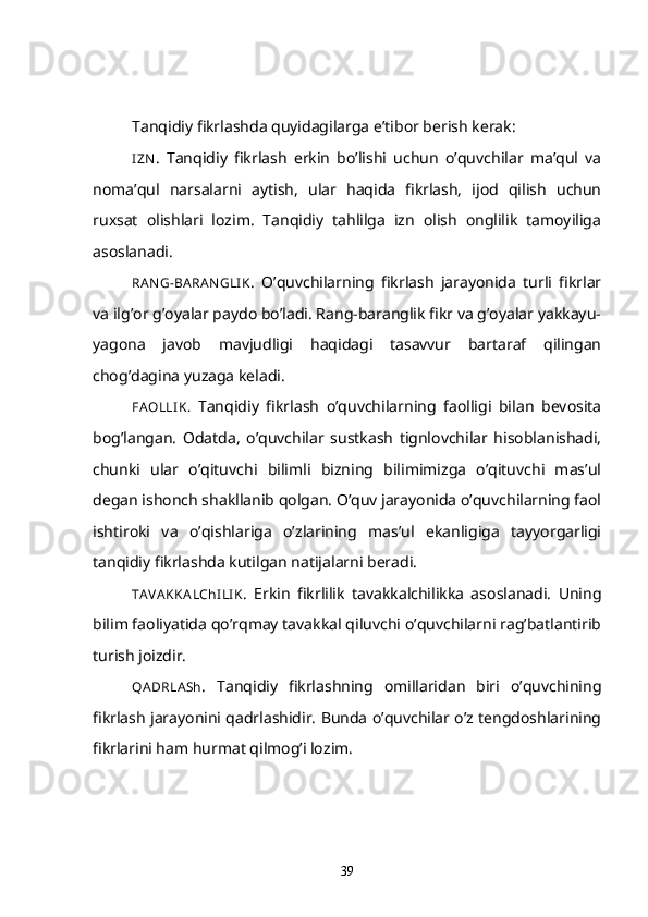 Tanqidiy fikrlashda quyidagilarga e’tibor berish kerak:
I ZN .   Tanqidiy   fikrlash   erkin   bo’lishi   uchun   o’quvchilar   ma’qul   va
noma’qul   narsalarni   aytish,   ular   haqida   fikrlash,   ijod   qilish   uchun
ruxsat   olishlari   lozim.   Tanqidiy   tahlilga   izn   olish   onglilik   tamoyiliga
asoslanadi.
RAN G-BA RA N GLI K .   O’quvchilarning   fikrlash   jarayonida   turli   fikrlar
va ilg’or g’oyalar paydo bo’ladi. Rang-baranglik fikr va g’oyalar yakkayu-
yagona   javob   mavjudligi   haqidagi   tasavvur   bartaraf   qilingan
chog’dagina yuzaga keladi.
FAOLLI K.   Tanqidiy   fikrlash   o’quvchilarning   faolligi   bilan   bevosita
bog’langan.   Odatda,   o’quvchilar   sustkash   tignlovchilar   hisoblanishadi,
chunki   ular   o’qituvchi   bilimli   bizning   bilimimizga   o’qituvchi   mas’ul
degan ishonch shakllanib qolgan. O’quv jarayonida o’quvchilarning faol
ishtiroki   va   o’qishlariga   o’zlarining   mas’ul   ekanligiga   tayyorgarligi
tanqidiy fikrlashda kutilgan natijalarni beradi.
TA VA KKA LChI LI K .   Erkin   fikrlilik   tavakkalchilikka   asoslanadi.   Uning
bilim faoliyatida qo’rqmay tavakkal qiluvchi o’quvchilarni rag’batlantirib
turish joizdir.
QA DRLA Sh .   Tanqidiy   fikrlashning   omillaridan   biri   o’quvchining
fikrlash jarayonini qadrlashidir. Bunda o’quvchilar o’z tengdoshlarining
fikrlarini ham hurmat qilmog’i lozim.
39 