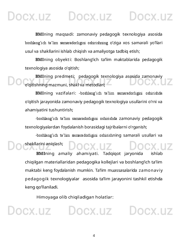 BMI ning   maqsadi :   zamonaviy   pedagogik   texnologiya   asosida
boshlang’ich   ta’lim   samaradorligini   oshirishning   o’ziga   xos   samarali   yo’llari
usul va shakllarini ishlab chiqish va amaliyotga tadbiq etish;
BMI ning   oby ek t i :   Boshlang’ich   ta’lim   maktablarida   pedagogik
texnologiya  asosida  o’qitish;
BMI ning   predmet i ;     pedagogik   texnologiya   asosida   zamonaviy
o’qitishning mazmuni, shakl va metodlari;
BMI ning   v azifalari :   - boshlang’ich   ta’lim   samaradorligini   oshirishda
o’qitish jarayonida zamonaviy pedagogik texnologiya usullarini o’rni va
ahamiyatini tushuntirish;
- boshlang’ich   ta’lim   samaradorligini   oshirishda   zamonaviy   pedagogik
texnologiyalardan foydalanish borasidagi tajribalarni o’rganish;
- boshlang’ich   ta’lim   samaradorligini   oshirish ning   samarali   usullari   va
shakllarini aniqlash;BMI	ning   amaliy   ahamiyat i.	  Tadqiqot   jaryonida     ishlab	
chiqilgan materiallaridan pedagogika kollejlari va boshlang’ich ta’lim
maktabi  
keng foydalanish mumkin. Ta’lim muassasalarida   z a m o n a v i y
p e d a g o g i k	
  texnologiyalar   asosida ta’lim jarayonini tashkil  	etishda	
keng qo’llaniladi.	
H	imoyaga olib chiqiladigan holat lar:
4 