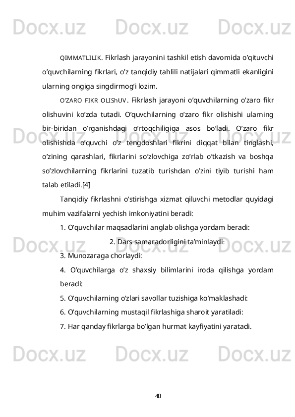 QI MMA TLI LIK . Fikrlash jarayonini tashkil etish davomida o’qituvchi
o’quvchilarning fikrlari, o’z tanqidiy tahlili natijalari qimmatli ekanligini
ularning ongiga singdirmog’i lozim. 
O’ZA RO   FIKR   OLI ShUV .   Fikrlash   jarayoni   o’quvchilarning   o’zaro   fikr
olishuvini   ko’zda   tutadi.   O’quvchilarning   o’zaro   fikr   olishishi   ularning
bir-biridan   o’rganishdagi   o’rtoqchiligiga   asos   bo’ladi.   O’zaro   fikr
olishishda   o’quvchi   o’z   tengdoshlari   fikrini   diqqat   bilan   tinglashi,
o’zining   qarashlari,   fikrlarini   so’zlovchiga   zo’rlab   o’tkazish   va   boshqa
so’zlovchilarning   fikrlarini   tuzatib   turishdan   o’zini   tiyib   turishi   ham
talab etiladi.[4]
Tanqidiy   fikrlashni   o’stirishga   xizmat   qiluvchi   metodlar   quyidagi
muhim vazifalarni yechish imkoniyatini beradi:
1. O’quvchilar maqsadlarini anglab olishga yordam beradi: 
2. Dars samaradorligini ta’minlaydi :
3. Munozaraga chorlaydi:
4.   O’quvchilarga   o’z   shaxsiy   bilimlarini   iroda   qilishga   yordam
beradi:
5. O’quvchilarning o’zlari savollar tuzishiga ko’maklashadi:
6. O’quvchilarning mustaqil fikrlashiga sharoit yaratiladi:
7. Har qanday fikrlarga bo’lgan hurmat kayfiyatini yaratadi.
40 