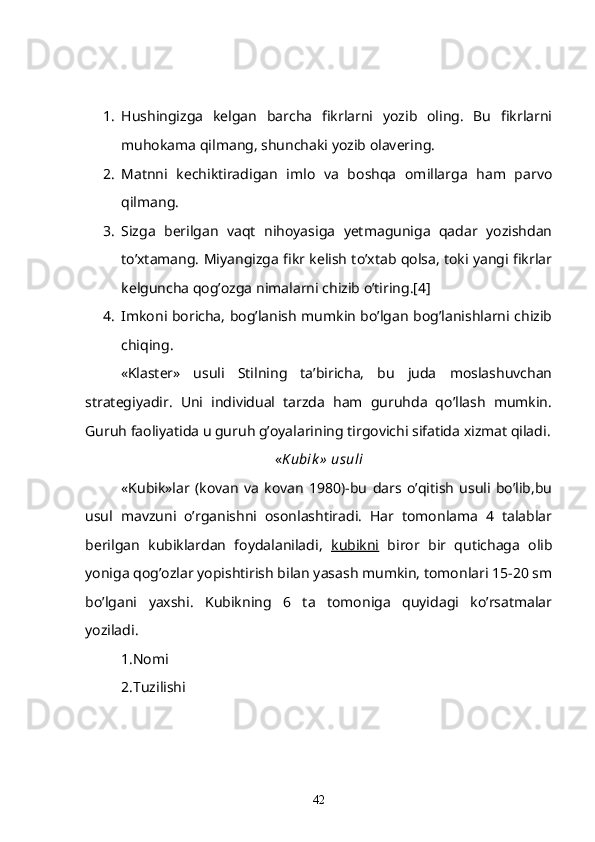 1. Hushingizga   kelgan   barcha   fikrlarni   yozib   oling.   Bu   fikrlarni
muhokama qilmang, shunchaki yozib olavering.
2. Matnni   kechiktiradigan   imlo   va   boshqa   omillarga   ham   parvo
qilmang.
3. Sizga   berilgan   vaqt   nihoyasiga   yetmaguniga   qadar   yozishdan
to’xtamang. Miyangizga fikr kelish to’xtab qolsa, toki yangi fikrlar
kelguncha qog’ozga nimalarni chizib o’tiring.[4]
4. Imkoni boricha, bog’lanish mumkin bo’lgan bog’lanishlarni chizib
chiqing.
  «Klaster»   usuli   Stilning   ta’biricha,   bu   juda   moslashuvchan
strategiyadir.   Uni   individual   tarzda   ham   guruhda   qo’llash   mumkin.
Guruh faoliyatida u guruh g’oyalarining tirgovichi sifatida xizmat qiladi.
« Kubik »  usuli
«Kubik»lar   (kovan   va   kovan   1980)-bu   dars   o’qitish   usuli   bo’lib,bu
usul   mavzuni   o’rganishni   osonlashtiradi.   Har   tomonlama   4   talablar
berilgan   kubiklardan   foydalaniladi,   kubikni   biror   bir   qutichaga   olib
yoniga qog’ozlar yopishtirish bilan yasash mumkin, tomonlari 15-20 sm
bo’lgani   yaxshi.   Kubikning   6   ta   tomoniga   quyidagi   ko’rsatmalar
yoziladi.
1.Nomi
2.Tuzilishi
42 