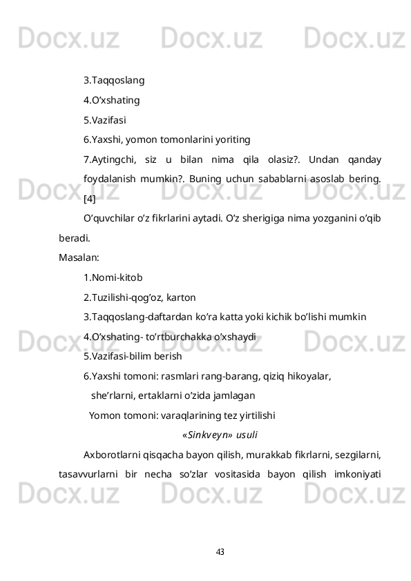 3.Taqqoslang
4.O’xshating
5.Vazifasi
6.Yaxshi, yomon tomonlarini yoriting
7.Aytingchi,   siz   u   bilan   nima   qila   olasiz?.   Undan   qanday
foydalanish   mumkin?.   Buning   uchun   sabablarni   asoslab   bering.
[4]
O’quvchilar o’z fikrlarini aytadi. O’z sherigiga nima yozganini o’qib
beradi.
Masalan:
1.Nomi-kitob
2.Tuzilishi-qog’oz, karton
3.Taqqoslang-daftardan ko’ra katta yoki kichik bo’lishi mumkin
4.O’xshating- to’rtburchakka o’xshaydi
5.Vazifasi-bilim berish
6.Yaxshi tomoni: rasmlari rang-barang, qiziq hikoyalar, 
    she’rlarni, ertaklarni o’zida jamlagan
   Yomon tomoni: varaqlarining tez yirtilishi          
« Sink ve y n»  usuli
Axborotlarni qisqacha bayon qilish, murakkab fikrlarni, sezgilarni,
tasavvurlarni   bir   necha   so’zlar   vositasida   bayon   qilish   imkoniyati
43 