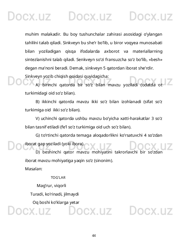 muhim   malakadir.   Bu   boy   tushunchalar   zahirasi   asosidagi   o’ylangan
tahlilni talab qiladi. Sinkveyn bu she’r bo’lib, u biror voqyea munosabati
bilan   yoziladigan   qisqa   ifodalarda   axborot   va   materiallarning
sintezlanishni talab qiladi. Senkveyn so’zi fransuzcha so’z bo’lib, «besh»
degan ma’noni beradi. Demak, sinkveyn 5 qatordan iborat she’rdir.
Sinkveyn yozib chiqish qoidasi quyidagicha:
A)   birinchi   qatorda   bir   so’z   bilan   mavzu   yoziladi   (odatda   ot
turkimidagi oid so’z bilan).
B)   ikkinchi   qatorda   mavzu   ikki   so’z   bilan   izohlanadi   (sifat   so’z
turkimiga oid  ikki so’z bilan).
V)  uchinchi qatorda  ushbu  mavzu  bo’yicha  xatti-harakatlar  3  so’z
bilan tasnif etiladi (fe’l so’z turkimiga oid uch so’z bilan).
G) to’rtinchi qatorda  temaga aloqadorlikni ko’rsatuvchi 4 so’zdan
iborat gap yoziladi (yoki ibora).
D)   beshinchi   qator   mavzu   mohiyatini   takrorlavchi   bir   so’zdan
iborat mavzu mohiyatiga yaqin so’z (sinonim).
Masalan:
                                  TOG’LA R
            Mag’rur, viqorli
      Turadi, ko’rinadi, jilmaydi
        Oq boshi ko’klarga yetar
44 
