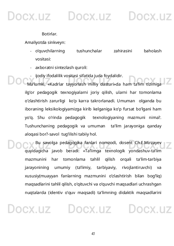                  Botirlar.
Amaliyotda sinkveyn:
- o’quvchilarning   tushunchalar   zahirasini   baholash
vositasi:
- axboratni sintezlash quroli:
- ijodiy ifodalilik vositasi sifatida juda foydalidir.
  Ma’lumki,   «Kadrlar   tayyorlash   milliy   dasturi»da   ham   ta’lim   tizimiga
ilg’or   pedagogik   texnogiyalarni   joriy   qilish,   ularni   har   tomonlama
o’zlashtirish   zarurligi     ko’p   karra   takrorlanadi.   Umuman     olganda   bu
iboraning   leksikologiyamizga   kirib   kelganiga   ko’p   fursat   bo’lgani   ham
yo’q.   Shu   o’rinda   pedagogik     texnologiyaning   mazmuni   nima?.
Tushunchaning   pedagogik   va   umuman     ta’lim   jarayoniga   qanday
aloqasi bor?-savol  tug’ilishi tabiiy hol.
Bu   savolga   pedagogika   fanlari   nomzodi,   dosent   Ch.E.Mirzayev
quyidagicha   javob   beradi:   «Ta’limga   texnologik   yondashuv-ta’lim
mazmunini   har   tomonlama   tahlil   qilish   orqali   ta’lim-tarbiya
jarayonining   umumiy   (ta’limiy,   tarbiyaviy,   rivojlantiruvchi)   va
xususiy(muayyan   fanlarning   mazmunini   o’zlashtirish   bilan   bog’liq)
maqsadlarini tahlil qilish, o’qituvchi va o’quvchi maqsadlari uchrashgan
nuqtalarda   (identiv   o’quv   maqsadi)   ta’limning   didaktik   maqsadlarini
45 